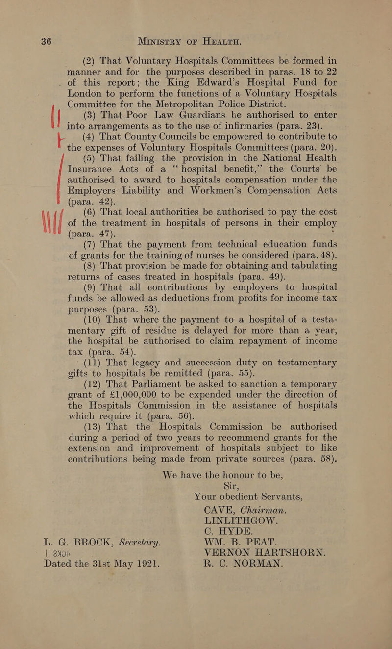 | MI (2) That Voluntary Hospitals Committees be formed in manner and for the purposes described in paras. 18 to 22 | | London to perform the functions of a Voluntary Hospitals Committee for the Metropolitan Police District. (3) That Poor Law Guardians be authorised to enter into arrangements as to the use of infirmaries (para. 23). (4) That County Councils be empowered to contribute to the expenses of Voluntary Hospitals Committees (para. 20). (5) That failing the provision in the National Health Insurance Acts of a “hospital benefit,’ the Courts be authorised to award to hospitals compensation under the Employers Liability and Workmen’s Compensation Acts (para. 42). (6) That local authorities be authorised to pay the cost of the treatment in hospitals of persons in their employ (para. 47). ; (7) That the payment from technical education funds of grants for the training of nurses be considered (para. 48). (8) That provision be made for obtaining and tabulating returns of cases treated in hospitals (para. 49). (9) That all contributions by employers to hospital funds be allowed as deductions from profits for income tax purposes (para. 53). (10) That where the payment to a hospital of a testa- mentary gift of residue is delayed for more than a year, the hospital be authorised to claim repayment of income tax (para. 54). (11) That legacy and succession duty on testamentary gifts to hospitals be remitted (para. 55). (12) That Parliament be asked to sanction a temporary grant of £1,000,000 to be expended under the direction of the Hospitals Commission in the assistance of hospitals which require it (para. 56). (13) That the Hospitals Commission be authorised during a period of two years to recommend grants for the extension and improvement of hospitals subject to like contributions being made from private sources (para. 58). We have the honour to be, Sir, Your obedient Servants, CAVE, Chairman. LINLITHGOW. C. HYDE. L. G. BROCK, Secretary. WM. B. PEAT. Il 240i VERNON HARTSHORN.