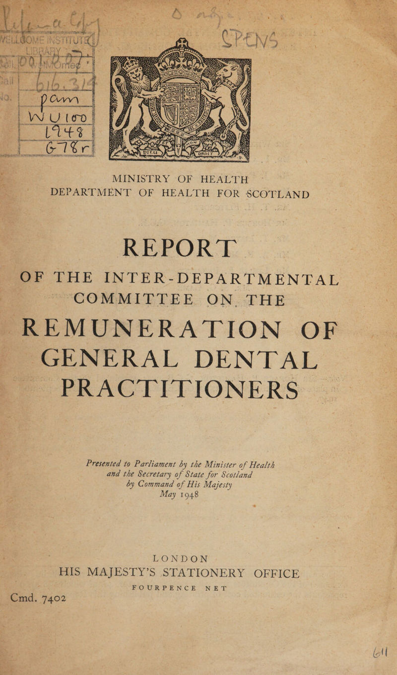  EeeRIa SILER INIT GL ALOIS OAS E ; 2 : ry . “ - 4 % j a. _ MINISTRY OF HEALTH : DEPARTMENT OF HEALTH FOR SCOTLAND REPORT OF THE INTER-DEPARTMENTAL “COMMITTEE ON. THE REMUNERATION OF GENERAL DENTAL PRACTITIONERS © a Presented to Parliament by the Minister of Health and the Secretary of State for Scotland by Command of His Majesty May 1948 LONDON HIS MAJESTY’S STATIONERY OFFICE ROR? ENC ER: NET Cmd. 7402