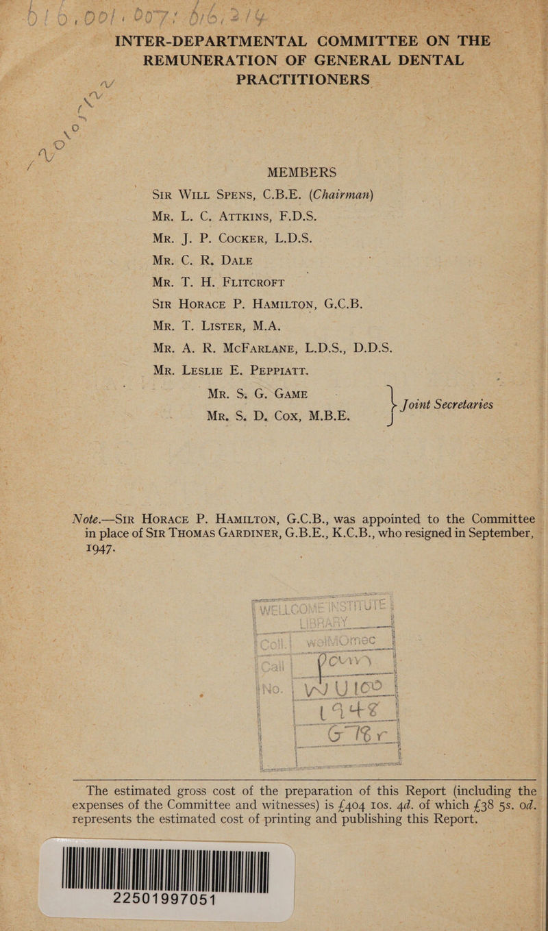 INTER-DEPARTMENTAL COMMITTEE ON THE REMUNERATION OF GENERAL DENTAL A - PRACTITIONERS | ten. } ‘ pn fo, } - MEMBERS SiR WILL SPENS, C.B.E. (Chairman) Mr. L. C. Atrxins, F.D.S. Mr. J. P. COCKER, L.D.S. Mr. C. R. DALE Mr. T. H. FLITCROFT Str Horace P. Hamitton, G.C.B. Mr. T. Lister, M.A. Mr. A. R. McFar Lane, L.D.S., D.D.S. Mr. Lesiiz E. PEppPmatr. Mr. S. G. GaME \ Jownt Secretartes Mr, S. D. Cox, M.B.E. J Note.—S1r Horace P. HAmitton, G.C.B., was appointed to the Committee 1947. The estimated gross cost of the preparation of this Report (including the represents the estimated cost of printing and publishing this Report. ee ata OMNIA Fae NS Oe