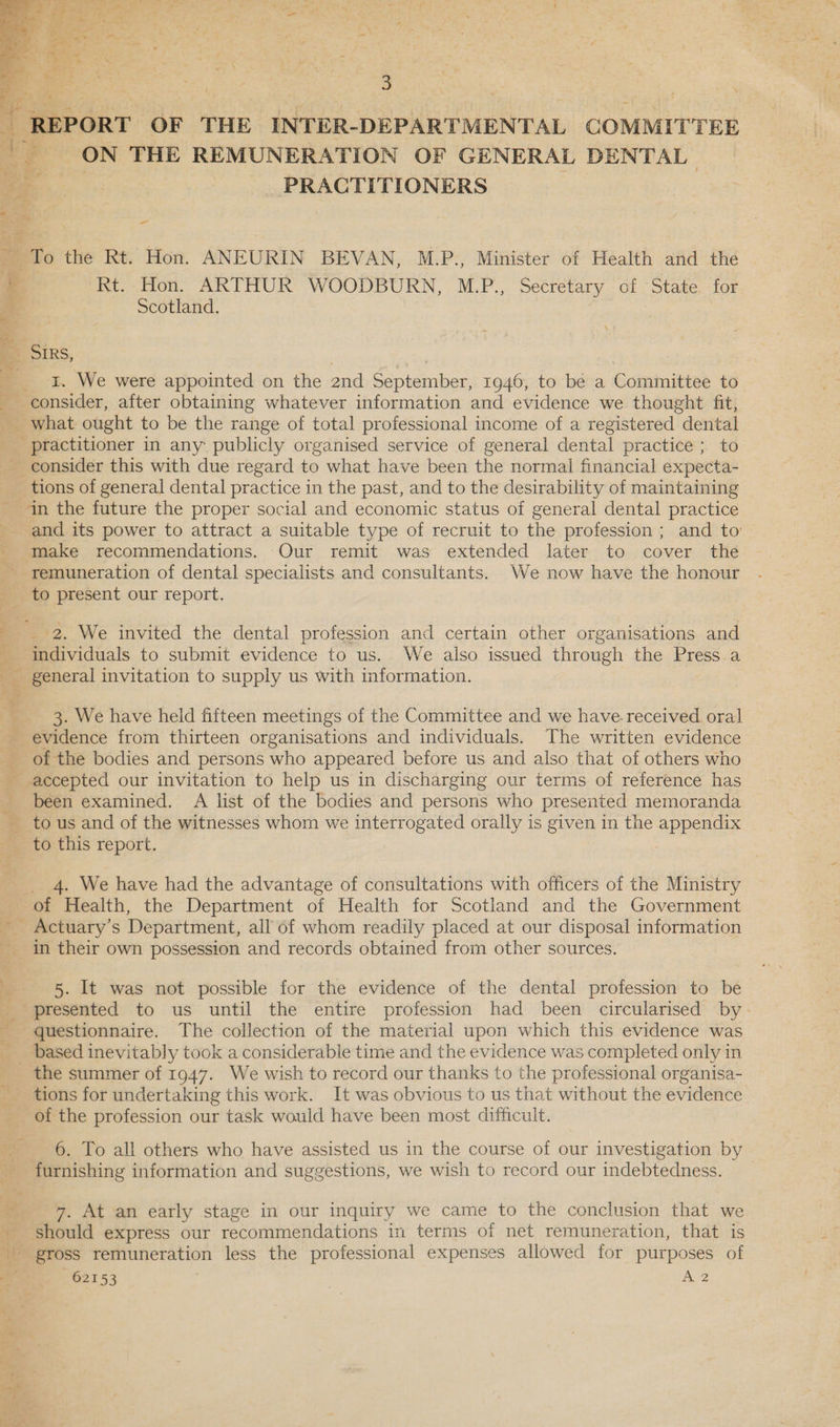   REPORT OF THE INTER-DEPARTMENTAL COMMITTEE ON THE REMUNERATION OF GENERAL DENTAL ae PRACTITIONERS a = %, “4 Zz - > ’ - - a To the Rt. Hon. ANEURIN BEVAN, M.P., Minister of Health and the Rt. Hon. ARTHUR WOODBURN, M.P., Secretary of ‘State. for Scotland. Be Sins, ___ I. We were appointed on the 2nd September, 1946, to be a Committee to consider, after obtaining whatever information and evidence we thought fit, What ought to be the range of total professional income of a registered dental practitioner in any publicly organised service of general dental practice ; to consider this with due regard to what have been the normal financial expecta- _ tions of general dental practice in the past, and to the desirability of maintaining in the future the proper social and economic status of general dental practice and its power to attract a suitable type of recruit to the profession ; and to: _ make recommendations. Our remit was extended later to cover the remuneration of dental specialists and consultants. We now have the honour _to present our report. pT ie 2. We invited the dental profession and certain other organisations and _ individuals to submit evidence to us. We also issued through the Press a _ general invitation to supply us with information. 3. We have heid fifteen meetings of the Committee and we have.-received oral evidence from thirteen organisations and individuals. The written evidence of the bodies and persons who appeared before us and also that of others who accepted our invitation to help us in discharging our terms of reference has been examined. A list of the bodies and persons who presented memoranda _ tous and of the witnesses whom we interrogated orally is given in the appendix _ to this report. : 4. We have had the advantage of consultations with officers of the Ministry of Health, the Department of Health for Scotland and the Government _ Actuary’s Department, all of whom readily placed at our disposal information in their own possession and records obtained from other sources. 5. It was not possible for the evidence of the dental profession to be _ presented to us until the entire profession had been circularised by - questionnaire. The collection of the material upon which this evidence was based inevitably took a considerable time and the evidence was completed only in the summer of 1947. We wish to record our thanks to the professional organisa- tions for undertaking this work. It was obvious to us that without the evidence of the profession our task would have been most difficult. 6. To all others who have assisted us in the course of our investigation by furnishing information and suggestions, we wish to record our indebtedness. * ; hn wae, 7. At an early stage in our inquiry we came to the conclusion that we should express our recommendations in terms of net remuneration, that is gross remuneration less the professional expenses allowed for purposes of ule 62153 wae:
