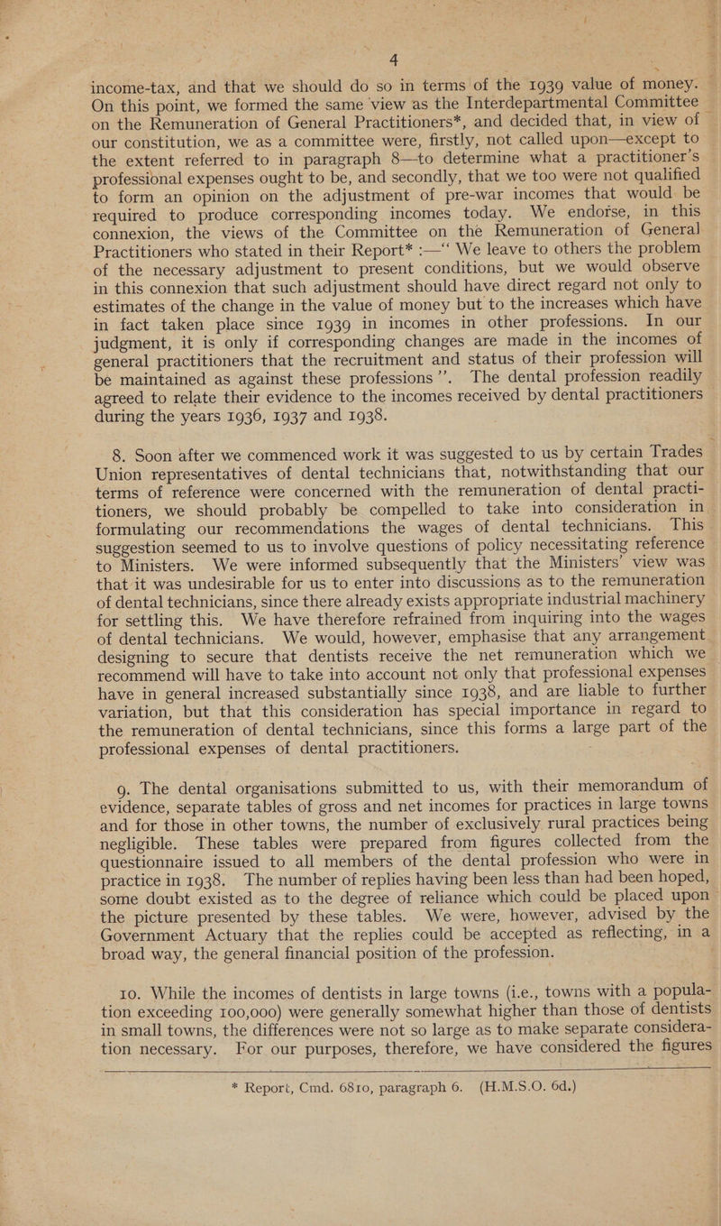 income-tax, and that we should do so in terms of the 1939 value of money. On this point, we formed the same ‘view as the Interdepartmental Committee on the Remuneration of General Practitioners*, and decided that, in view of © our constitution, we as a committee were, firstly, not called upon—except to the extent referred to in paragraph 8—to determine what a practitioner's professional expenses ought to be, and secondly, that we too were not qualified to form an opinion on the adjustment of pre-war incomes that would be required to produce corresponding incomes today. We endorse, in this connexion, the views of the Committee on the Remuneration of General] Practitioners who stated in their Report* :—‘‘ We leave to others the problem of the necessary adjustment to present conditions, but we would observe in this connexion that such adjustment should have direct regard not only to estimates of the change in the value of money but to the increases which have in fact taken place since 1939 in incomes in other professions. In our judgment, it is only if corresponding changes are made in the incomes of general practitioners that the recruitment and status of their profession will be maintained as against these professions’’. The dental profession readily agreed to relate their evidence to the incomes received by dental practitioners during the years 1936, 1937 and 1938. 8. Soon after we commenced work it was suggested to us by certain Trades Union representatives of dental technicians that, notwithstanding that our terms of reference were concerned with the remuneration of dental practi- tioners, we should probably be compelled to take into consideration in. formulating our recommendations the wages of dental technicians. This suggestion seemed to us to involve questions of policy necessitating reference to Ministers. We were informed subsequently that the Ministers’ view was that it was undesirable for us to enter into discussions as to the remuneration of dental technicians, since there already exists appropriate industrial machinery for settling this. We have therefore refrained from inquiring into the wages of dental technicians. We would, however, emphasise that any arrangement designing to secure that dentists receive the net remuneration which we recommend will have to take into account not only that professional expenses _ have in general increased substantially since 1938, and are liable to further variation, but that this consideration has special importance in regard to the remuneration of dental technicians, since this forms a large part of the professional expenses of dental practitioners. 7 g. The dental organisations submitted to us, with their memorandum of evidence, separate tables of gross and net incomes for practices in large towns and for those in other towns, the number of exclusively rural practices being negligible. These tables were prepared from figures collected from the questionnaire issued to all members of the dental profession who were in practice in 1938. The number of replies having been less than had been hoped, some doubt existed as to the degree of reliance which could be placed upon — the picture presented by these tables. We were, however, advised by the- Government Actuary that the replies could be accepted as reflecting, in a broad way, the general financial position of the profession. eee: . to. While the incomes of dentists in large towns (i.e., towns with a popula- tion exceeding 100,000) were generally somewhat higher than those of dentists in small towns, the differences were not so large as to make separate considera- tion necessary. For our purposes, therefore, we have considered the figures 