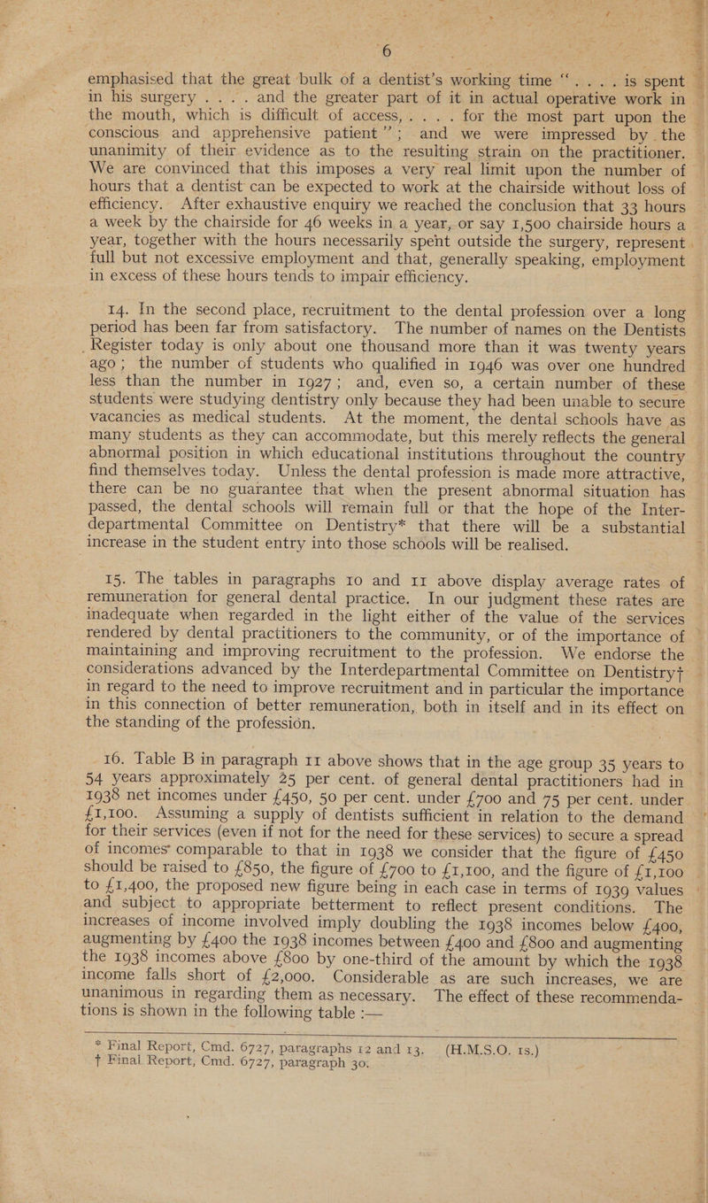 ~ Par ee eee emphasised that the great bulk of a dentist’s working time “.... is spent — in his surgery .... and the greater part of it in actual operative work in — the mouth, which is difhcult of access,. ... for the most part upon the conscious and apprehensive patient”; and we were impressed by the unanimity of their evidence as to the resulting strain on the practitioner. We are convinced that this imposes a very real limit upon the number of hours that a dentist can be expected to work at the chairside without loss of efficiency. After exhaustive enquiry we reached the conclusion that 33 hours a week by the chairside for 46 weeks in a year, or say 1,500 chairside hours a year, together with the hours necessarily spent outside the surgery, represent . full but not excessive employment and that, generally speaking, employment in excess of these hours tends to impair efficiency. 14. In the second place, recruitment to the dental profession over a long period has been far from satisfactory. The number of names on the Dentists _ Register today is only about one thousand more than it was twenty years ago; the number of students who qualified in 1946 was over one hundred less than the number in 1927; and, even so, a certain number of these students were studying dentistry only because they had been unable to secure vacancies as medical students. At the moment, the dental schools have as many students as they can accommodate, but this merely reflects the general abnormal position in which educational institutions throughout the country find themselves today. Unless the dental profession is made more attractive, there can be no guarantee that when the present abnormal situation has passed, the dental schools will remain full or that the hope of the Inter- departmental Committee on Dentistry* that there will be a substantial increase in the student entry into those schools will be realised. 15. The tables in paragraphs 10 and 11 above display average rates of — remuneration for general dental practice. In our judgment these rates are inadequate when regarded in the light either of the value of the services rendered by dental practitioners to the community, or of the importance of maintaining and improving recruitment to the profession. We endorse the — considerations advanced by the Interdepartmental Committee on Dentistry f in regard to the need to improve recruitment and in particular the importance in this connection of better remuneration, both in itself and in its effect on the standing of the profession. | 16. Table B in paragraph 11 above shows that in the age group 35 years to 54 years approximately 25 per cent. of general dental practitioners had in 1938 net incomes under £450, 50 per cent. under £700 and 75 per cent. under. {1,100. Assuming a supply of dentists sufficient in relation to the demand for their services (even if not for the need for these services) to secure a spread of incomes’ comparable to that in 1938 we consider that the figure of £450 should be raised to £850, the figure of £700 to £1,100, and the figure of £1,100 to £1,400, the proposed new figure being in each case in terms of 1939 values and subject to appropriate betterment to reflect present conditions. The increases of income involved imply doubling the 1938 incomes below £400, augmenting by {400 the 1938 incomes between £400 and {800 and augmenting the 1938 incomes above {£800 by one-third of the amount by which the 1938 income falls short of £2,000. Considerable as are such increases, we are unanimous in regarding them as necessary. The effect of these recommenda- _ tions is shown in the following table :— * Final Report, Cmd. 6727, paragraphs 12 and 13. (H1.M-S,; QO; Ts.) } Final Report, Cmd. 6727, paragraph 30.