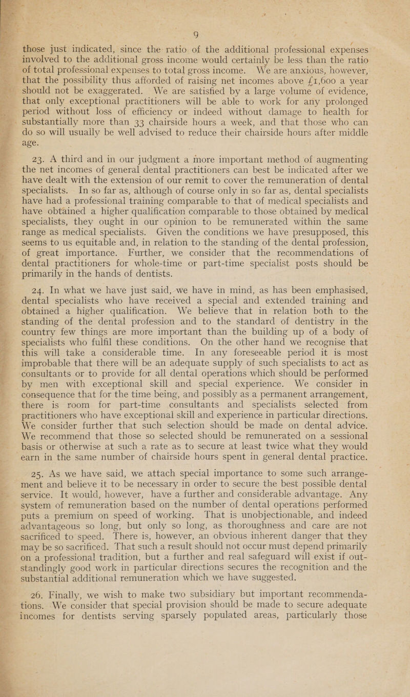   i 9 involved to the additional gross income would certainly be less than the ratio > a   that only exceptional practitioners will be able to work for any prolonged do so will usually be well advised to reduce their chairside hours after middle age. 23. A third and in our judgment a more important method of augmenting the net incomes of general dental practitioners can best be indicated after we have dealt with the extension of our remit to cover the remuneration of dental specialists. In so far as, although of course only in so far as, dental specialists have had a professional training comparable to that of medical specialists and have obtained a higher qualification comparable to those obtained by medical specialists, they ought in our opinion to be remunerated within the same range as medical specialists. Given the conditions we have presupposed, this seems to us equitable and, in relation to the standing of the dental profession, of great importance. Further, we consider that the recommendations of dental practitioners for whole-time or part-time specialist posts should be primarily in the hands of dentists. 24. In what we have just said, we have in mind, as has been emphasised, dental specialists who have received a special and extended training and obtained a higher qualification. We believe that in relation both to the standing of the dental profession and to the standard of dentistry in the country few things are more important than the building up of a body of specialists who fulfil these conditions. On the other hand we recognise that this will take a considerable time. In any foreseeable period it is most improbable that there will be an adequate supply of such specialists to act as by men with exceptional skill and special experience. We consider in consequence that for the time being, and possibly as a permanent arrangement, there is room for part-time consultants and specialists selected from practitioners who have exceptional skill and experience in particular directions. We consider further that such selection should be made on dental advice. We recommend that those so selected should be remunerated on a sessional basis or otherwise at such a rate as to secure at least twice what they would 25. As we have said, we attach special importance to some such arrange- service. It would, however, have a further and considerable advantage. Any system of remuneration based on the number of dental operations performed puts a premium on speed of working. That is unobjectionable, and indeed sacrificed to speed. There is, however, an obvious inherent danger that they may be so sacrificed. That such a result should not occur must depend primarily on a professional tradition, but a further and real safeguard will exist if out- standingly good work in particular directions secures the recognition and the substantial additional remuneration which we have suggested. 26. Finally, we wish to make two subsidiary but important recommenda- incomes for dentists serving sparsely populated areas, particularly those