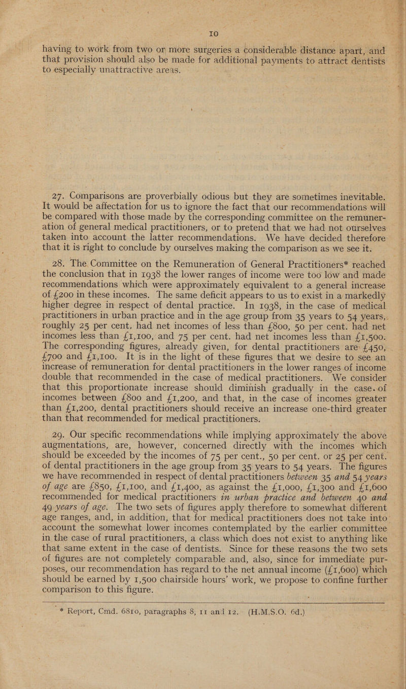ren Sa having to work from two or more surgeries a considerable distance apart, and that provision should also be made for additional payments to attract dentists to especially unattractive areas. | | 7 27. Comparisons are proverbially odious but they are sometimes inevitable. It would be affectation for us to ignore the fact that our recommendations will be compared with those made by the corresponding committee on the remuner- ation of general medical practitioners, or to pretend that we had not ourselves taken into account the latter recommendations. We have decided therefore _ that it is right to conclude by ourselves making the comparison as we see it. 28. The Committee on the Remuneration of General Practitioners* reached the conclusion that in 1938 the lower ranges of income were too low and made recommendations which were approximately equivalent to a general increase of £200 in these incomes. The same deficit appears to us to exist in a markedly higher degree in respect of dental practice. In 1938, in the case of medical roughly 25 per cent, had net incomes of less than £800, 50 per cent. had net incomes less than £1,100, and 75 per cent. had net incomes less than £1,500. £700 and £1,100. It is in the light of these figures that we desire to see an increase of remuneration for dental practitioners in the lower ranges of income double that recommended in the case of medical practitioners. We consider that this proportionate increase should diminish gradually in the case. of incomes between £800 and £1,200, and that, in the case of incomes greater than £1,200, dental practitioners should receive an increase one-third greater than that recommended for medical practitioners. 29. Our specific recommendations while implying approximately the above augmentations, are, however, concerned directly with the incomes which of dental practitioners in the age group from 35 years to 54 years. The figures we have recommended in respect of dental practitioners between 35 and 54 years recommended for medical practitioners in urban practice and between 40 and 49 years of age. The two sets of figures apply therefore to somewhat different account the somewhat lower incomes contemplated by the earlier committee in the case of rural practitioners, a class which does not exist to anything like that same extent in the case of dentists. Since for these reasons the two sets of figures are not completely comparable and, also, since for immediate pur- poses, our recommendation has regard to the net annual income (£1,600) which should be earned by 1,500 chairside hours’ work, we propose to confine further comparison to this figure. 