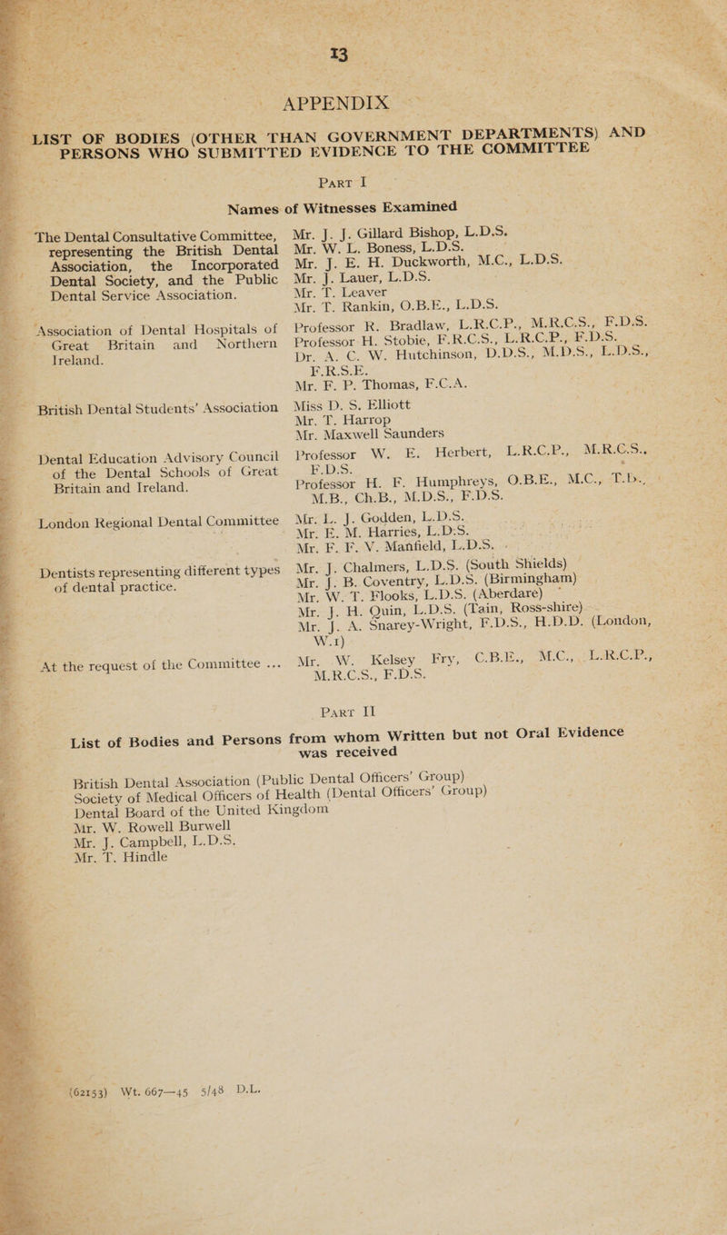 +, Ce EE gt + > ¥ Au a. 5 F * a Oe an, he ¥ ee ' F w ey <p ae es a c t ' see aru 4 = “ i a = i » : a : “ 03 2 we 2 at i. od r\ bx: 4, a it at \ _. t 4 i . ; My, Pig ed om — mat few et ‘ SENN Tt bee bs? : ; a ee Fe Te : ‘ é Ning Wisc). eae . + pen rs _ era ‘ See : 7 ; = a! ae “7 Bs - 5 - * i ‘ ; vie oes {eae <= 4 ; : t as . , . : Bey. metas oe, woot, APPENDEAY s2 . : ee ™ | ali z i . , , ; =o : . . : rs oe = 4 4 t Part | representing the British Dental Association, the Incorporated Dental Society, and the Public - Dental Service Association. Great Britain and Northern Treland. Dental Education Advisory Council of the Dental Schools of Great Britain and Ireland. London Regional Dental Committee ' Dentists representing different types of dental practice. Mr. J. J. Gillard Bishop, L.D.5. . ; Sts Mr. W. L. Boness, L.D.S. =e asters Mri. 7.2. H- Duckworth, M.C., L.D.S. Mr. J. Lauer, L.D.S. Mr. T. Leaver Mr. T. Rankin, O.B.E., L.D.5. Protessor R. Bradlaw, LRC.P. M-RG.S: FDS: Professor H. Stobie, F.R.C.5., L.R.C.P., F.D.S. Dr. A. C. W. Hutchinson, D.D.S., M.D.S.; L.DS., ERS. Mr. F. P. Thomas, F.C.A. Miss D. S. Elliott : eS: Mr. T. Harrop Mr. Maxwell Saunders Professor W. E. Herbert, EDS: Professor H. F. Humphreys, M.B., Ch.B., M.D.S., F.D.S. Mr. L. J. Godden, LDS? E. M. Harries, L:D:S. Mr. F. F. V. Manfield, L.D.S. -. Mr.: J. Chalmers, L.D.S. (South Shields) — Mr. J. B. Coventry, L.D.5. (Birmingham) Mr. W. T. Flooks, L.D.S. (Aberdare) ~ Mr. J. H. Quin, L.D.S. (Tain, Ross-shire). Mr. J. A. Snarey-Wright, F.D.S., H.D.D. (London, W.1) . Mr. W. Kelsey. Fry, MAR.C:Ss FDS. LREP. MEGS OBE, MCs ipl CoB TE ACCS «Dae aes Part il was received Mr. W. Rowell Burwell Mr. J. Campbell, L.D.S. Mr. T. Hindle