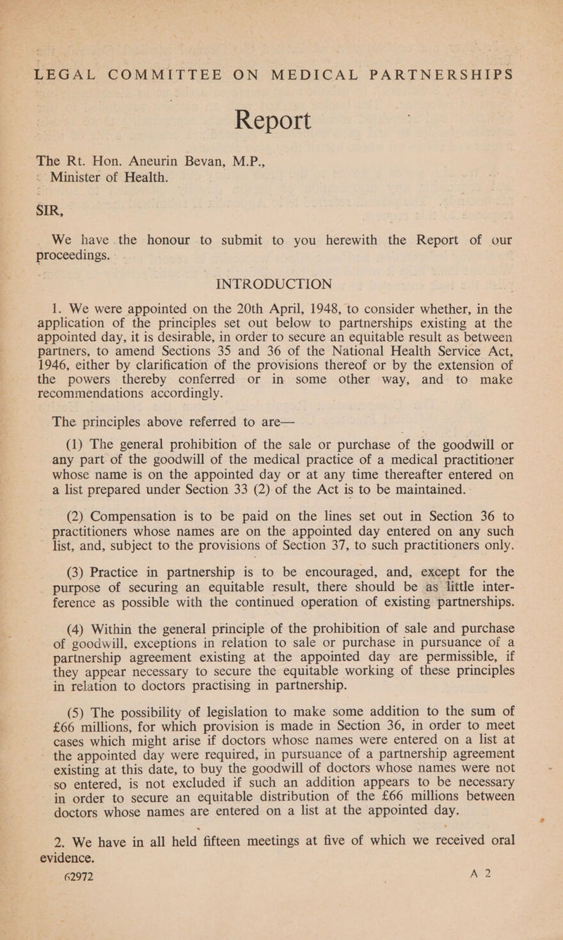LEGAL COMMITTEE ON MEDICAL PARTNERSHIPS Report The Rt. Hon. Aneurin Bevan, M.P., © Minister of Health. SIR, We have the honour to submit to you herewith the Report of our proceedings. INTRODUCTION 1. We were appointed on the 20th April, 1948, to consider whether, in the application of the principles set out below to partnerships existing at the appointed day, it is desirable, in order to secure an equitable result as between partners, to amend Sections 35 and 36 of the National Health Service Act, 1946, either by clarification of the provisions thereof or by the extension of the powers thereby conferred or in some other way, and to make recommendations accordingly. The principles above referred to are— | (1) The general prohibition of the sale or purchase of the goodwill or any part of the goodwill of the medical practice of a medical practitioner whose name is on the appointed day or at any time thereafter entered on a list prepared under Section 33 (2) of the Act is to be maintained. : (2) Compensation is to be paid on the lines set out in Section 36 to practitioners whose names are on the appointed day entered on any such ~ list, and, subject to the provisions of Section 37, to such practitioners only. (3) Practice in partnership is to be encouraged, and, except for the purpose of securing an equitable result, there should be as little inter- ference as possible with the continued operation of existing partnerships. (4) Within the general principle of the prohibition of sale and purchase of goodwill, exceptions in relation to sale or purchase in pursuance of a partnership agreement existing at the appointed day are permissible, if they appear necessary to secure the equitable working of these principles in relation to doctors practising in partnership. (5) The possibility of legislation to make some addition to the sum of £66 millions, for which provision is made in Section 36, in order to meet cases which might arise if doctors whose names were entered on a list at - the appointed day were required, in pursuance of a partnership agreement existing at this date, to buy the goodwill of doctors whose names were not so entered, is not excluded if such an addition appears to be necessary - in order to secure an equitable distribution of the £66 millions between doctors whose names are entered on a list at the appointed day. ° » 2. We have in all held fifteen meetings at five of which we received oral evidence.