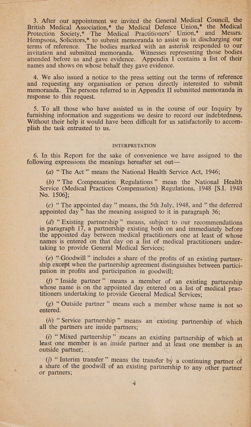 3. After our appointment we invited the General Medical Council, the British Medical Association,* the Medical Defence Union,* the Medical Protection Society,* The Medical Practitioners’ Union,* and Messrs. Hempsons, Solicitors,* to submit memoranda to assist us in discharging our terms of reference. The bodies marked with an asterisk responded to our invitation and submitted memoranda. Witnesses representing those bodies attended before us and gave evidence. Appendix I contains a list of their names and shows on whose behalf they gave evidence. 4. We also issued a notice to the press setting out the terms of reference and requesting any organisation or person directly interested to submit memoranda. The persons referred to in Appendix II submitted memoranda in response to this request. 5. To all those who have assisted us in the course of our Inquiry by furnishing information and suggestions we desire to record our indebtedness. Without their help it would have been difficult for us satisfactorily to accom- plish the task entrusted to us. INTERPRETATION following expressions the meanings hereafter set out— (a) “ The Act ” means the National Health Service Act, 1946; (b) “The Compensation Regulations” mean the National Health Service (Medical Practices Compensation) Regulations, 1948 [S.I. 1948 No. 1506]; (c) “ The appointed day ” means, the 5th July, 1948, and “ the deferred appointed day ” has the meaning assigned to it in paragraph 36; (d) “ Existing partnership” means, subject to our recommendations in paragraph 17, a partnership existing both on and immediately before the appointed day between medical practitioners one at least of whose names is entered on that day on a list of medical practitioners under- taking to provide General Medical Services; (e) “ Goodwill ” includes a share of the profits of an existing partner- ship except when the partnership agreement distinguishes between partici- pation in profits and participation in goodwill; (f) “ Inside partner” means a member of an existing partnership whose name is on the appointed day entered on a list of medical prac- titioners undertaking to provide General Medical Services: (g) “ Outside partner’ means such a member whose name is not so entered. (h) “ Service partnership” means an existing partnership of which all the partners are inside partners; (i) “ Mixed partnership ” means an existing partnership of which at least one member is an inside partner and at least one member is an outside partner; (j) “ Interim transfer” means the transfer by a continuing partner of a share of the goodwill of an existing partnership to any other partner or partners; 4 i Splice