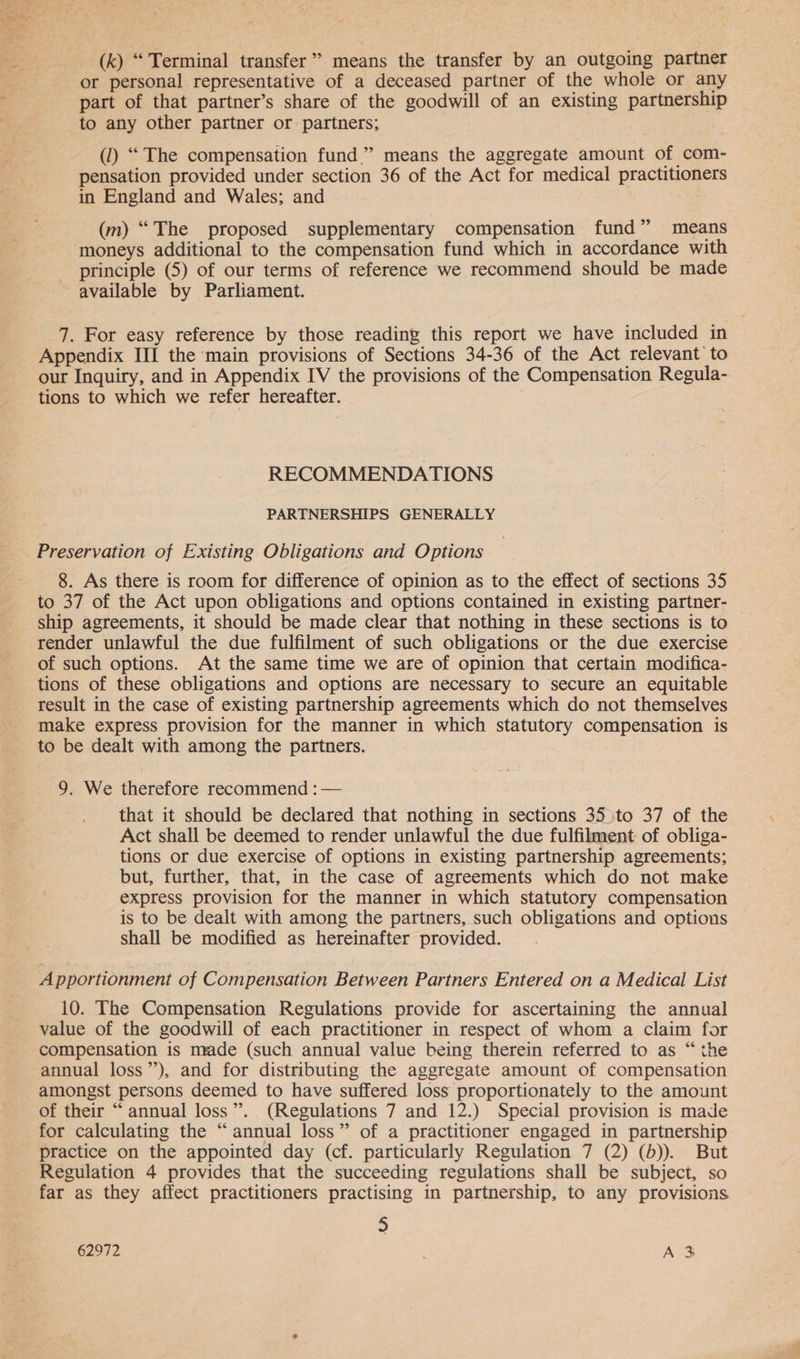 (k) “ Terminal transfer” means the transfer by an outgoing partner or personal representative of a deceased partner of the whole or any part of that partner’s share of the goodwill of an existing partnership to any other partner or partners; () “The compensation fund” means the aggregate amount of com- pensation provided under section 36 of the Act for medical practitioners in England and Wales; and ae (m) “The proposed supplementary compensation fund” means moneys additional to the compensation fund which in accordance with principle (5) of our terms of reference we recommend should be made available by Parliament. 7. For easy reference by those reading this report we have included in Appendix III the main provisions of Sections 34-36 of the Act relevant’ to our Inquiry, and in Appendix IV the provisions of the Compensation Regula- tions to which we refer hereafter. RECOMMENDATIONS PARTNERSHIPS GENERALLY 8. As there is room for difference of opinion as to the effect of sections 35 to 37 of the Act upon obligations and options contained in existing partner- ship agreements, it should be made clear that nothing in these sections is to render unlawful the due fulfilment of such obligations or the due exercise of such options. At the same time we are of opinion that certain modifica- tions of these obligations and options are necessary to secure an equitable result in the case of existing partnership agreements which do not themselves make express provision for the manner in which statutory compensation is to be dealt with among the partners. 9. We therefore recommend : — that it should be declared that nothing in sections 35 to 37 of the Act shall be deemed to render unlawful the due fulfilment of obliga- tions or due exercise of options in existing partnership agreements; but, further, that, in the case of agreements which do not make express provision for the manner in which statutory compensation is to be dealt with among the partners, such obligations and options shall be modified as hereinafter provided. Apportionment of Compensation Between Partners Entered on a Medical List 10. The Compensation Regulations provide for ascertaining the annual value of the goodwill of each practitioner in respect of whom a claim for compensation is made (such annual value being therein referred to as “ the annual loss”), and for distributing the aggregate amount of compensation amongst persons deemed to have suffered loss proportionately to the amount of their “annual loss”. (Regulations 7 and 12.) Special provision is made for calculating the “annual loss” of a practitioner engaged in partnership practice on the appointed day (cf. particularly Regulation 7 (2) (b)). But Regulation 4 provides that the succeeding regulations shall be subject, so far as they affect practitioners practising in partnership, to any provisions 5 62972 : A 3%