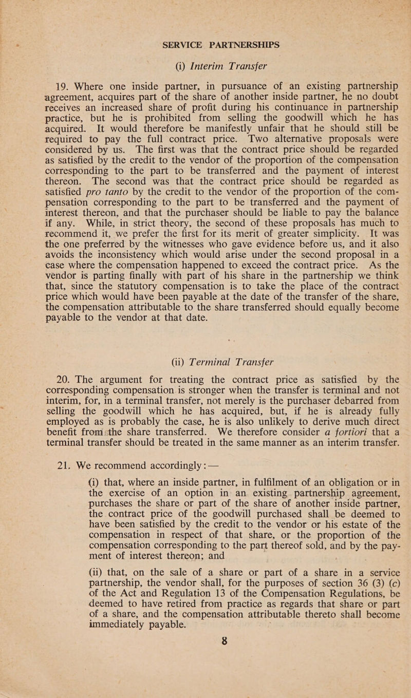 (i) Interim Transfer 19. Where one inside partner, in pursuance of an existing partnership agreement, acquires part of the share of another inside partner, he no doubt receives an increased share of profit during his continuance in partnership practice, but he is prohibited from selling the goodwill which he has acquired. It would therefore be manifestly unfair that he should still be required to pay the full contract price. Two alternative proposals were considered by us. The first was that the contract price should be regarded as satisfied by the credit to the vendor of the proportion of the compensation corresponding to the part to be transferred and the payment of interest thereon. The second was that the contract price should be regarded as satisfied pro tanto by the credit to the vendor of the proportion of the com- pensation corresponding to the part to be transferred and the payment of interest thereon, and that the purchaser should be liable to pay the balance if any. While, in strict theory, the second of these proposals has much to recommend it, we prefer the first for its merit of greater simplicity. It was the one preferred by the witnesses who gave evidence before us, and it also avoids the inconsistency which would arise under the second proposal in a case where the compensation happened to exceed the contract price. As the vendor is parting finally with part of his share in the partnership we think that, since the statutory compensation is to take the place of the contract price which would have been payable at the date of the transfer of the share, the compensation attributable to the share transferred should equally become payable to the vendor at that date. (ii) Terminal Transfer 20. The argument for treating the contract price as satisfied by the corresponding compensation.is stronger when the transfer is terminal and not interim, for, in a terminal transfer, not merely is the purchaser debarred from selling the goodwill which he has acquired, but, if he is already fully employed as is probably the case, he is also unlikely to derive much direct - benefit fromsthe share transferred. We therefore consider a fortiori that a terminal transfer should be treated in the same manner as an interim transfer. 21. We recommend accordingly : — (i) that, where an inside partner, in fulfilment of an obligation or in the exercise of an option in an. existing partnership agreement, purchases the share or part of the share of another inside partner, the contract price of the goodwill purchased shall be deemed to have been satisfied by the credit to the vendor or his estate of the compensation in respect of that share, or the proportion of the compensation corresponding to the part thereof sold, and by the pay- ment of interest thereon; and (ii) that, on the sale of a share or part of a share in a service partnership, the vendor shall, for the purposes of section 36 (3) (c) of the Act and Regulation 13 of the Compensation Regulations, be deemed to have retired from practice as regards that share or part of a share, and the compensation attributable thereto shall become immediately payable.
