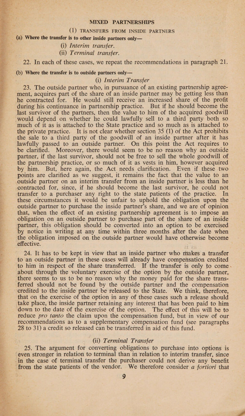  (i) Interim transfer. (ii) Terminal transfer. 22. In each of these cases, we repeat the recommendations in paragraph 21. (b) Where the transfer is to outside partners only— (i) Interim Transfer 23. The outside partner who, in pursuance of an existing partnership agree- ment, acquires part of the share of an inside partner may be getting less than he contracted for. He would still receive an increased share of the profit during his continuance in partnership practice. But if he should become the last survivor of the partners, then the value to him of the acquired goodwill much of it as is attached to the State practice and so much as is attached to the private practice. It is not clear whether section 35 (1) of the Act prohibits the sale to a third party of the goodwill of an inside partner after it has lawfully passed to an outside partner. On this point the Act requires to be clarified. Moreover, there would seem to be no reason why an outside partner, if the last survivor, should not be free to sell the whole goodwill of the partnership practice, or so much of it as vests in him, however acquired by him. But, here again, the Act needs clarification. Even if these two points are clarified as we suggest, it remains the fact that the value to an outside partner on an interim transfer from an inside partner is less than he transfer to a purchaser any right to the state patients of the practice. In these circumstances it would be unfair to uphold the obligation upon the outside partner to purchase the inside partner’s share, and we are of opinion — that, when the effect of an existing partnership agreement is to impose an obligation on an outside partner to purchase part of the share of an inside partner, this obligation should be converted into an option to be exercised by notice in writing at any time within three months after the date when ee obligation imposed on the outside partner would have otherwise become eitective. 24. It has to be kept in view that an inside partner who makes a transfer to an outside partner in these cases will already have compensation credited to him in respect of the share transferred. If the transfer is only to come. about through the voluntary exercise of the option by the outside partner, ferred should not be found by the outside partner and the compensation credited to the inside partner be released to the State. We think, therefore, that on the exercise of the option in any of these cases such a release should down to the date of the exercise of the option. The effect of this will be to reduce pro tanto the claim upon the compensation fund, but in view of our recommendations as to a supplementary compensation fund (see paragraphs 28 to 31) a credit so released can be transferred in aid of this fund. (ii) Terminal Transfer 25. The argument for converting obligations to purchase into options is