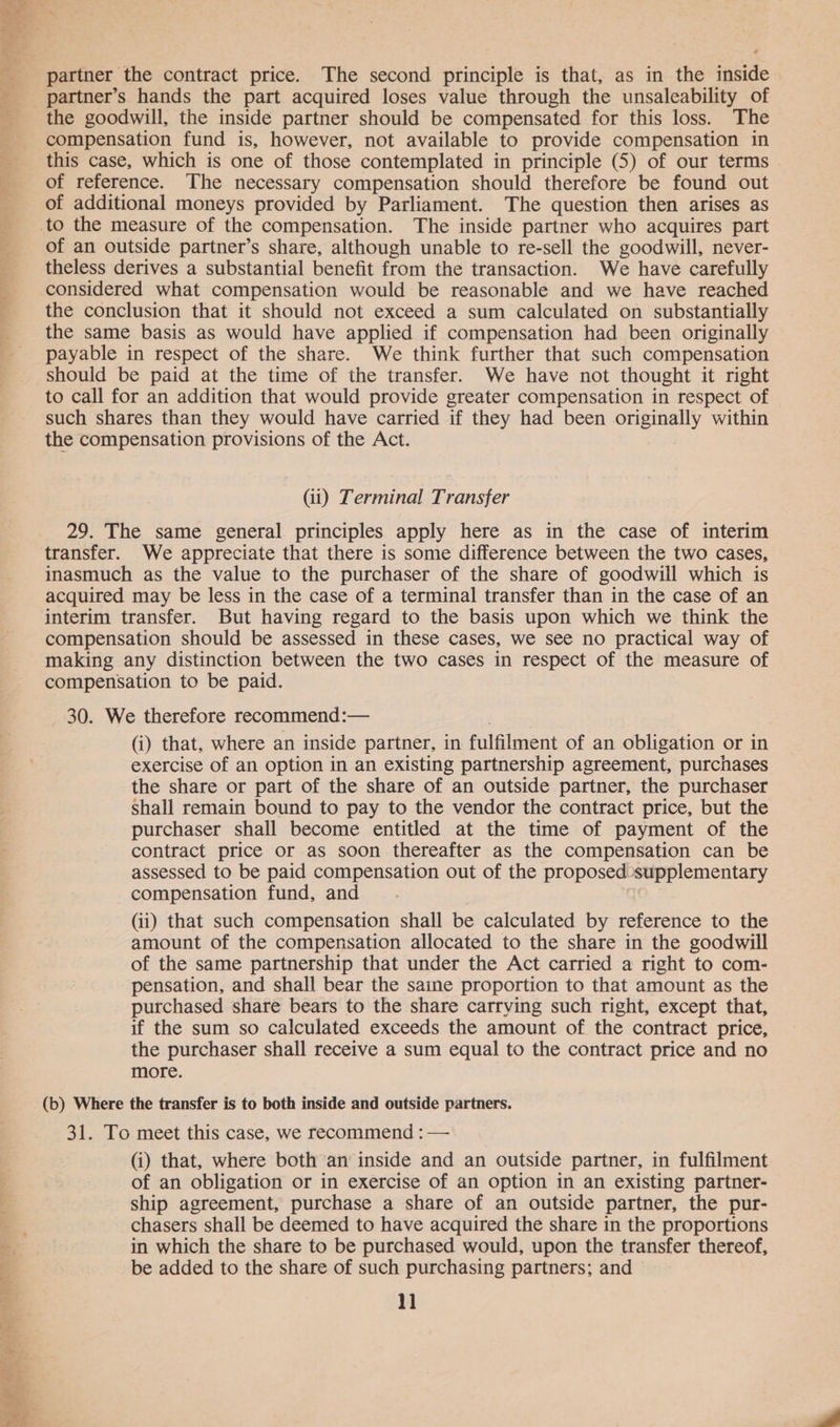 partner’s hands the part acquired loses value through the unsaleability of the goodwill, the inside partner should be compensated for this loss. The compensation fund is, however, not available to provide compensation in this case, which is one of those contemplated in principle (5) of our terms of reference. The necessary compensation should therefore be found out of additional moneys provided by Parliament. The question then arises as of an outside partner’s share, although unable to re-sell the goodwill, never- theless derives a substantial benefit from the transaction. We have carefully considered what compensation would be reasonable and we have reached the conclusion that it should not exceed a sum calculated on substantially the same basis as would have applied if compensation had been originally payable in respect of the share. We think further that such compensation should be paid at the time of the transfer. We have not thought it right to call for an addition that would provide greater compensation in respect of such shares than they would have carried if they had been originally within the compensation provisions of the Act. (ii) Terminal Transfer 29. The same general principles apply here as in the case of interim transfer. We appreciate that there is some difference between the two cases, inasmuch as the value to the purchaser of the share of goodwill which is acquired may be less in the case of a terminal transfer than in the case of an interim transfer. But having regard to the basis upon which we think the compensation should be assessed in these cases, we see no practical way of making any distinction between the two cases in respect of the measure of compensation to be paid. 30. We therefore recommend:— (i) that, where an inside partner, in fulfilment of an obligation or in exercise of an option in an existing partnership agreement, purchases the share or part of the share of an outside partner, the purchaser shall remain bound to pay to the vendor the contract price, but the purchaser shall become entitled at the time of payment of the contract price or as soon thereafter as the compensation can be assessed to be paid compensation out of the proposed supplementary compensation fund, and (ii) that such compensation shall be calculated by reference to the amount of the compensation allocated to the share in the goodwill of the same partnership that under the Act carried a right to com- pensation, and shall bear the saine proportion to that amount as the purchased share bears to the share carrving such right, except that, if the sum so calculated exceeds the amount of the contract price, the purchaser shall receive a sum equal to the contract price and no more. (b) Where the transfer is to both inside and outside partners. 31. To meet this case, we recommend : — (i) that, where both an inside and an outside partner, in fulfilment of an obligation or in exercise of an option in an existing partner- ship agreement, purchase a share of an outside partner, the pur- chasers shall be deemed to have acquired the share in the proportions in which the share to be purchased would, upon the transfer thereof, be added to the share of such purchasing partners; and