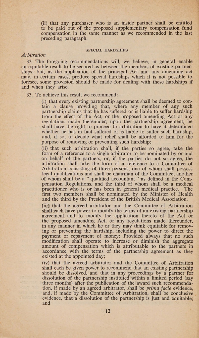 (ii) that any purchaser who is an inside partner shall be entitled to be paid out of the proposed supplementary compensation fund compensation in the same manner as we recommended in the a preceding paragraph. SPECIAL HARDSHIPS Arbitration 32. The foregoing recommendations will, we believe, in general enable an equitable result to be secured as between the members of existing partner- ships; but, as the application of the principal Act and any amending act may, in certain cases, produce special hardships which it is not possible to foresee, some provision should be made for dealing with these hardships if and when they arise. 33. To achieve this result we recommend:— (i) that every existing partnership agreement shall be deemed to con- tain a clause providing that, where any member of any such partnership claims that he has suffered or is liable to suffer hardship from the effect of the Act, or the proposed amending Act or any regulations made thereunder, upon the partnership agreement, he shall have the right to proceed to arbitration to have it determined whether he has in fact suffered or is liable to suffer such hardship, and, if so, to decide what relief shall be afforded to him for the purpose of removing or preventing such hardship; (ii) that such arbitration shall, if the parties so agree, take the form of a reference to a single arbitrator to be nominated by or and on behalf of the partners, or, if the parties do not so agree, the arbitration shall take the form of a reference to a Committee of Arbitration consisting of three persons, one of whom shall possess legal qualifications and shall be chairman of the Committee, another of whom shall be a “ qualified accountant ” as defined in the Com- pensation Regulations, and the third of whom shall be a medical practitioner who is or has been in general medical practice. The first two members shall be nominated by the Minister of Health and the third by the President of the British Medical Association. (iii) that the agreed arbitrator and the Committee of Arbitration shall-each have power to modify the terms of an existing partnership agreement and to modify the application thereto of the Act or the proposed amending Act, or any regulations made thereunder, in any manner in which he or they may think equitable for remov- ing or preventing the hardship, including the power to direct the payment or repayment of money: Provided always that no such modification shall operate to increase or diminish the aggregate amount of compensation which is attributable to the partners in accordance with the terms of the partnership agreement as they existed at the appointed day; (iv) that the agreed arbitrator and the Committee of Arbitration shall each be given power to recommend that an existing partnership should be dissolved, and that in any proceedings by a partner for dissolution of the partnership instituted within a limited period (say three months) after the publication of the award such recommenda- tion, if made by an agreed arbitrator, shall be prima facie evidence, and, if made by the Committee of Arbitration, shall be conclusive — ir that a dissolution of the partnership is just and equitable; an