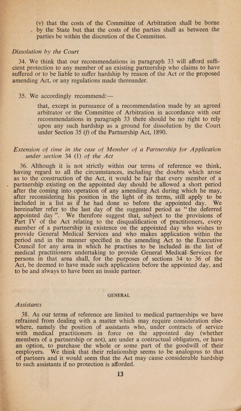   (v) that the costs of the Committee of Arbitration shall be borne . by the State but that the costs of the parties shall as between the parties be within the discretion of the Committee. Dissolution by the Court 34. We think that our recommendations in paragraph 33 will afford suffi- suffered or to be liable to suffer hardship by reason of the Act or the proposed amending Act, or any regulations made thereunder. 35. We accordingly recommend:— that, except in pursuance of a recommendation made by an agreed arbitrator or the Committee of Arbitration in accordance with our recommendations in paragraph 33 there should be no right to rely upon any such hardship as a ground for dissolution by the Court under Section 35 (f) of the Partnership Act, 1890. Extension of time in the case of Member of a Partnership for Application under section 34 (1) of the Act 36. Although it is not strictly within our terms of reference we think, having regard to all the circumstances, including the doubts which arose as to the construction of the Act, it would be fair that every member of a partnership existing on the appointed day should be allowed a short period after the coming into operation of any amending Act during which he may, after reconsidering his position in the light of its terms, still apply to be included in a list as if he had done so before the appointed day. We hereinafter refer to the last day of the suggested period as “the deferred appointed day”. We therefore suggest that, subject to the provisions of Part IV of the Act relating to the disqualification of practitioners, every member of a partnership in existence on the appointed day who wishes to provide General Medical Services and who makes application within the period and in the manner specified in the amending Act to the Executive Council for any area in which he practises to be included’ in the list of medical practitioners undertaking to provide General Medical Services for persons in that area shall, for the purposes of sections 34 to 36 of the Act, be deemed to have made such application before the appointed day, and to be and always to have been an inside partner. GENERAL Assistants 38. As our terms of reference are limited to medical partnerships we have refrained from dealing with a matter which may require consideration else- where, namely the position of assistants who, under contracts of service with medical practitioners in force on the appointed day (whether members of a partnership or not), are under a contractual obligation, or have an option, to purchase the whole or some part of the goodwill of their employers. We think that their relationship seems to be analogous to that of partners and it would seem that the Act may cause considerable hardship to such assistants if no protection is afforded.