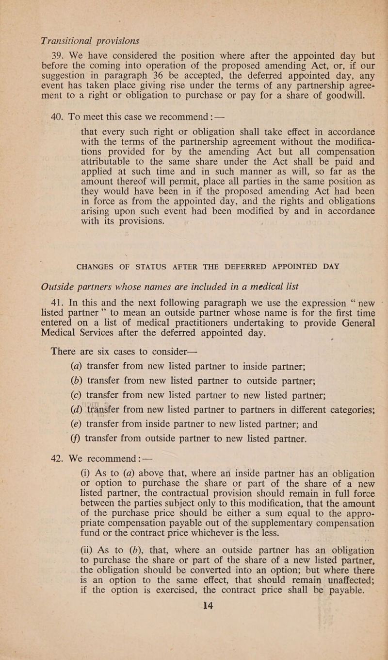 Transitional provisions 39. We have considered the position where after the appointed day but before the coming into operation of the proposed amending Act, or, if our suggestion in paragraph 36 be accepted, the deferred appointed day, any event has taken place giving rise under the terms of any partnership agree- ment to a right or obligation to purchase or pay for a share of goodwill. 40. To meet this case we recommend : — that every such right or obligation shall take effect in accordance with the terms of the partnership agreement without the modifica- tions provided for by the amending Act but all compensation attributable to the same share under the Act shall be paid and applied at such time and in such manner as will, so far as the amount thereof will permit, place all parties in the same position as they would have been in if the proposed amending Act had been in force as from the appointed day, and the rights and obligations arising upon such event had been modified by and in accordance with its provisions. CHANGES OF STATUS AFTER THE DEFERRED APPOINTED DAY Outside partners whose names are included in a medical list 41. In this and the next following paragraph we use the expression “new ~ listed partner” to mean an outside partner whose name is for the first time entered on a list of medical practitioners undertaking to provide General Medical Services after the deferred appointed day. ¢ There are six cases to consider— (a) transfer from new listed partner to inside partner; (b) transfer from new listed partner to outside partner; (c) transfer from new listed partner to new listed partner; (d) transfer from new listed partner to partners in different categories; (e) transfer from inside partner to new listed partner; and (f) transfer from outside partner to new listed partner. 42. We recommend :— (i) As to (a) above that, where an inside partner has an obligation or option to purchase the share or part of the share of a new listed partner, the contractual provision should remain in full force between the parties subject only to this modification, that the amount of the purchase price should be either a sum equal to the appro- priate compensation payable out of the supplementary compensation fund or the contract price whichever is the less. (ii) As to (6), that, where an outside partner has an obligation to purchase the share or part of the share of a new listed partner, the obligation should be converted into an option; but where there is an option to the same effect, that should remain unaffected; if the option is exercised, the contract price shall be payable.