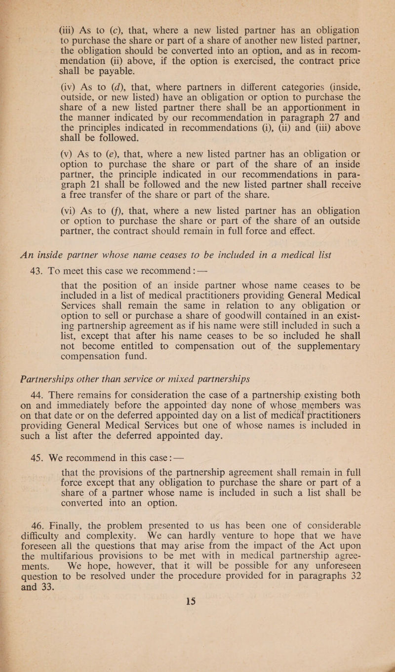 (iii) As to (c), that, where a new listed partner has an obligation to purchase the share or part of a share of another new listed partner, the obligation should be converted into an option, and as in recom- mendation (ii) above, if the option is exercised, the contract price shall be payable. (iv) As to (d), that, where partners in different categories (inside, outside, or new listed) have an obligation or option to purchase the share of a new listed partner there shall be an apportionment in the manner indicated by our recommendation in paragraph 27 and the principles indicated in recommendations (i), (4i) and (iii) above shall be followed. (v) As to (e), that, where a new listed partner has an obligation or option to purchase the share or part of the share of an inside partner, the principle indicated in our recommendations in para- graph 21 shall be followed and the new listed partner shall receive a free transfer of the share or part of the share. (vi) As to (f), that, where a new listed partner has an obligation or option to purchase the share or part of the share of an outside partner, the contract should remain in full force and effect. An inside partner whose name ceases to be included in a medical list 43. To meet this case we recommend : — that the position of an inside partner whose name ceases to be included in a list of medical practitioners providing General Medical Services shall remain the same in relation to any obligation or option to sell or purchase a share of goodwill contained in an exist- ing partnership agreement as if his name were still included in such a list, except that after his name ceases to be so included he shall not become entitled to compensation out of the supplementary compensation fund. Partnerships other than service or mixed partnerships 44. There remains for consideration the case of a partnership existing both on and immediately before the appointed day none of whose _ members was on that date or on the deferred appointed day on a list of medical practitioners providing General Medical Services but one of whose names is included in such a list after the deferred appointed day. 45. We recommend in this case : — that the provisions of the partnership agreement shall remain in full force except that any obligation to purchase the share or part of a share of a partner whose name is included in such a list shall be converted into an option. 46. Finally, the problem presented to us has been one of considerable difficulty and complexity. We can hardly venture to hope that we have foreseen all the questions that may arise from the impact of the Act upon the multifarious provisions to be met with in medical partnership agree- ments. We hope, however, that it will be possible for any unforeseen question to be resolved under the procedure provided for in paragraphs 32 and 33.