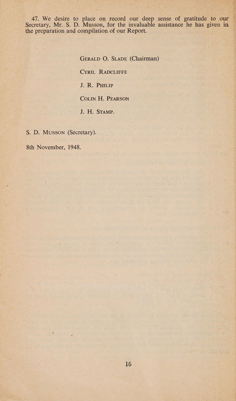 47, We desire to place on record our deep sense of gratitude to our © Secretary, Mr. S. D. Musson, for the invaluable assistance he has given in the preparation and compilation of our Report. GERALD O. SLADE (Chairman) CYRIL RADCLIFFE J. R. PHILIP COLIN H. PEARSON J. H. STAMP. S. D. Musson (Secretary). 8th November, 1948.