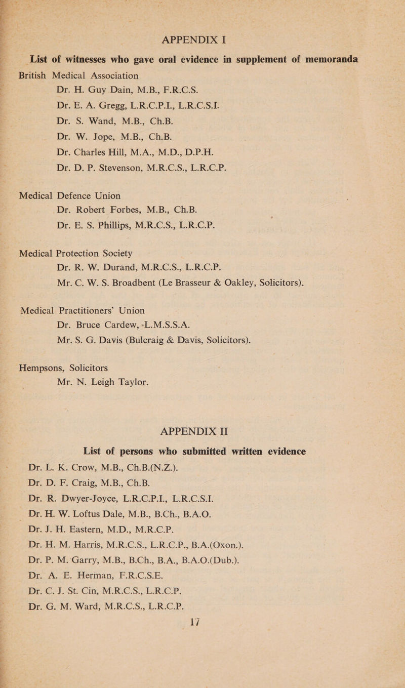 oul clit Si oil allan APPENDIX I List of witnesses who gave oral evidence in supplement of memoranda British Medical Association Dr. H. Guy Dain, M.B., F.R.C.S. DrvB, A. Gregg, L.R.CP.E, L.R.CSL Dr. S. Wand, M.B., Ch.B. Dr. W. Jope, M.B., Ch.B. Dr. Charles Hill, M.A., M.D., D.P.H. Dr. D. P. Stevenson, M.R.C.S., L.R.C.P. Se eee ae ae f they pe .> aaa es e Medical Defence Union Dr. Robert Forbes, M.B., Ch.B. Dr. E. S. Phillips, M.R.C.S., L.R.C.P. Medical Protection Society Dr. R. W. Durand, M.R.C.S., L.R.C.P. Mr. C. W. S. Broadbent (Le Brasseur & Oakley, Solicitors). Medical Practitioners’ Union Dr. Bruce Cardew, -L.M.S.S.A. Mr. S. G. Davis (Bulcraig & Davis, Solicitors). Hempsons, Solicitors Mr. N. Leigh Taylor. APPENDIX II List of persons who submitted written evidence Dr. L. K. Crow, M.B., Ch.B.(N.Z.). Dr. D. F. Craig, M.B., Ch.B. Dr. R. Dwyer-Joyce, L.R.C.P.L, L.R.C.S.L Dr. H. W. Loftus Dale, M.B., B.Ch., B.A.O. Dr. J. H. Eastern, M.D., M.R.C.P. Dr. H. M. Harris, M.R.C.S., L.R.C.P., B.A.(Oxon.). Dr. P. M. Garry, M.B., B.Ch., B.A., B.A.O.(Dub.). Dr. A. E. Herman, F.R.C.S.E. Dr. Os). Sti-Cin, M-R-CS.; L:R.CP. Dr. G. M. Ward, M.R.C.S., L.R.C.P.