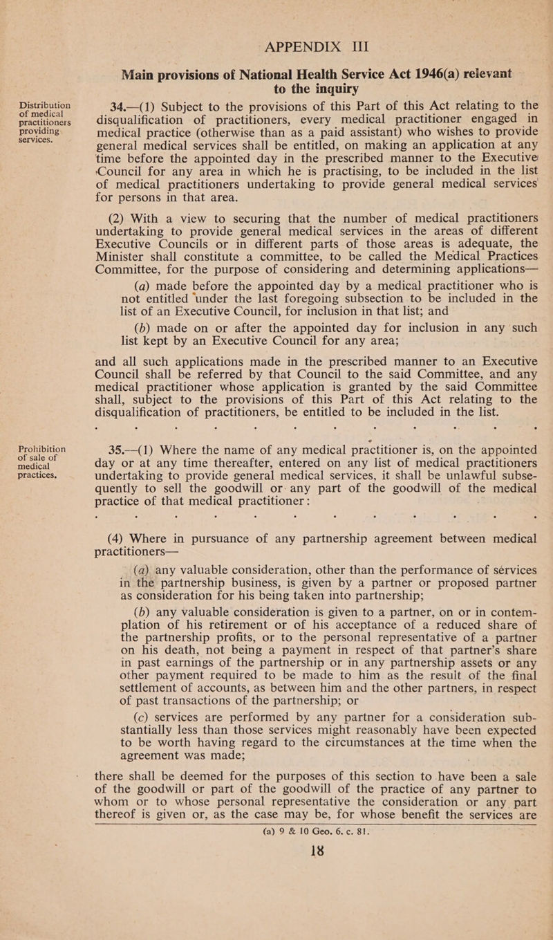 Distribution of medical practitioners providing services. Prohibition of sale of medical practices. APPENDIX. III Main provisions of National Health Service Act 1946(a) relevant to the inquiry 34.—(1) Subject to the provisions of this Part of this Act relating to the disqualification of practitioners, every medical practitioner engaged in medical practice (otherwise than as a paid assistant) who wishes to provide general medical services shall be entitled, on making an application at any time before the appointed day in the prescribed manner to the Executive: ‘Council for any area in which he is practising, to be included in the list of medical practitioners undertaking to provide general medical services for persons in that area. (2) With a view to securing that the number of medical practitioners undertaking to provide general medical services in the areas of different Executive Councils or in different parts of those areas is adequate, the Minister shall constitute a committee, to be called the Medical Practices Committee, for the purpose of considering and determining applications— (a) made before the appointed day by a medical practitioner who is not entitled ‘under the last foregoing subsection to be included in the list of an Executive Council, for inclusion in that list; and (b) made on or after the appointed day for inclusion in any such list kept by an Executive Council for any area; and all such applications made in the prescribed manner to an Executive Council shall be referred by that Council to the said Committee, and any medical practitioner whose application is granted by the said Committee shall, subject to the provisions of this Part of this Act relating to the disqualification of practitioners, be entitled to be included in the list. 35.—(1) Where the name of any medical practitioner is, on the appointed day or at any time thereafter, entered on any list of medical practitioners undertaking to provide general medical services, it shall be unlawful subse- quently to sell the goodwill or- any part of the goodwill of the medical practice of that medical practitioner : (4) Where in pursuance of any partnership agreement between medical practitioners— (a) any valuable consideration, other than the performance of services in the partnership business, is given by a partner or proposed partner as consideration for his being taken into partnership; (b) any valuable consideration is given to a partner, on or in contem- plation of his retirement or of his acceptance of a reduced share of the partnership profits, or to the personal representative of a partner on his death, not being a payment in respect of that partner’s share in past earnings of the partnership or in any partnership assets or any other payment required to be made to him as the result of the final settlement of accounts, as between him and the other partners, in respect of past transactions of the partnership; or (c) services are performed by any partner for a consideration sub- stantially less than those services might reasonably have been expected to be worth having regard to the circumstances at the time when the agreement was made; there shall be deemed for the purposes of this section to have been a sale of the goodwill or part of the goodwill of the practice of any partner to whom or to whose personal representative the consideration or any_ part thereof is given or, as the case may be, for whose benefit the services are (a) 9 & 10 Geo. 6. c. 81.
