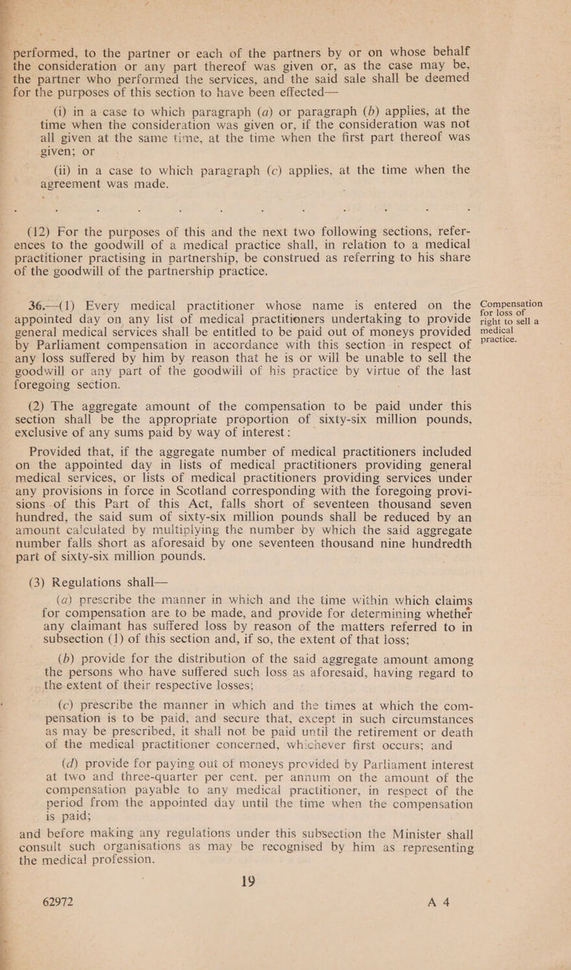 performed, to the partner or each of the partners by or on whose behalf the consideration or any part thereof was given or, as the case may be, the partner who performed the services, and the said sale shall be deemed _ for the purposes of this section to have been effected— a (i) in a case to which paragraph (a) or paragraph (b) applies, at the 4 time when the consideration was given or, if the consideration was not all given at the same time, at the time when the first part thereof was given; or (ii) in a case to which paragraph (c) applies, at the time when the agreement was made. (12) For the purposes of this and the next two following sections, refer- ences to the goodwill of a medical practice shall, in relation to a medical practitioner practising in partnership, be construed as referring to his share of the goodwill of the partnership practice. 36._(1) Every medical practitioner whose name is entered on the appointed day on any list of medical practitioners undertaking to provide general medical services shall be entitled to be paid out of moneys provided by Parliament compensation in accordance with this section-in respect of any loss suffered by him by reason that he is or will be unable to sell the goodwill or any part of the goodwill of his practice by virtue of the last foregoing section. (2) The aggregate amount of the compensation to be paid under this section shall be the appropriate proportion of sixty-six million pounds, exclusive of any sums paid by way of interest: Provided that, if the aggregate number of medical practitioners included on the appointed day in lists of medical practitioners providing general medical services, or lists of medical practitioners providing services under any provisions in force in Scotland corresponding with the foregoing provi- sions of this Part of this Act, falls short of seventeen thousand seven hundred, the said sum of sixty-six million pounds shall be reduced by an amount calculated by multiplying the number by which the said aggregate number falls short as aforesaid by one seventeen thousand nine hundredth part of sixty-six million pounds. (3) Regulations shall— (a) prescribe the manner in which and the time within which claims for compensation are to be made, and provide for determining whether any claimant has suffered loss by reason of the matters referred to in subsection (1) of this section and, if so, the extent of that loss; (b) provide for the distribution of the said aggregate amount among the persons who have suffered such loss as aforesaid, having regard to the extent of their respective losses; | (c) prescribe the manner in which and the times at which the com- pensation is to be paid, and secure that, except in such circumstances as may be prescribed, it shall not be paid until the retirement or death of the medical practitioner concerned, whichever first occurs; and (d) provide for paying out of moneys provided by Parliament interest at two and three-quarter per cent. per annum on the amount of the compensation payable to any medical practitioner, in respect of the period from the appointed day until the time when the compensation is paid; ) and before making any regulations under this subsection the Minister shall consult such organisations as may be recognised by him as_ representing the medical profession. 19 62972 A 4 Compensation for loss of right to sell a medical practice.