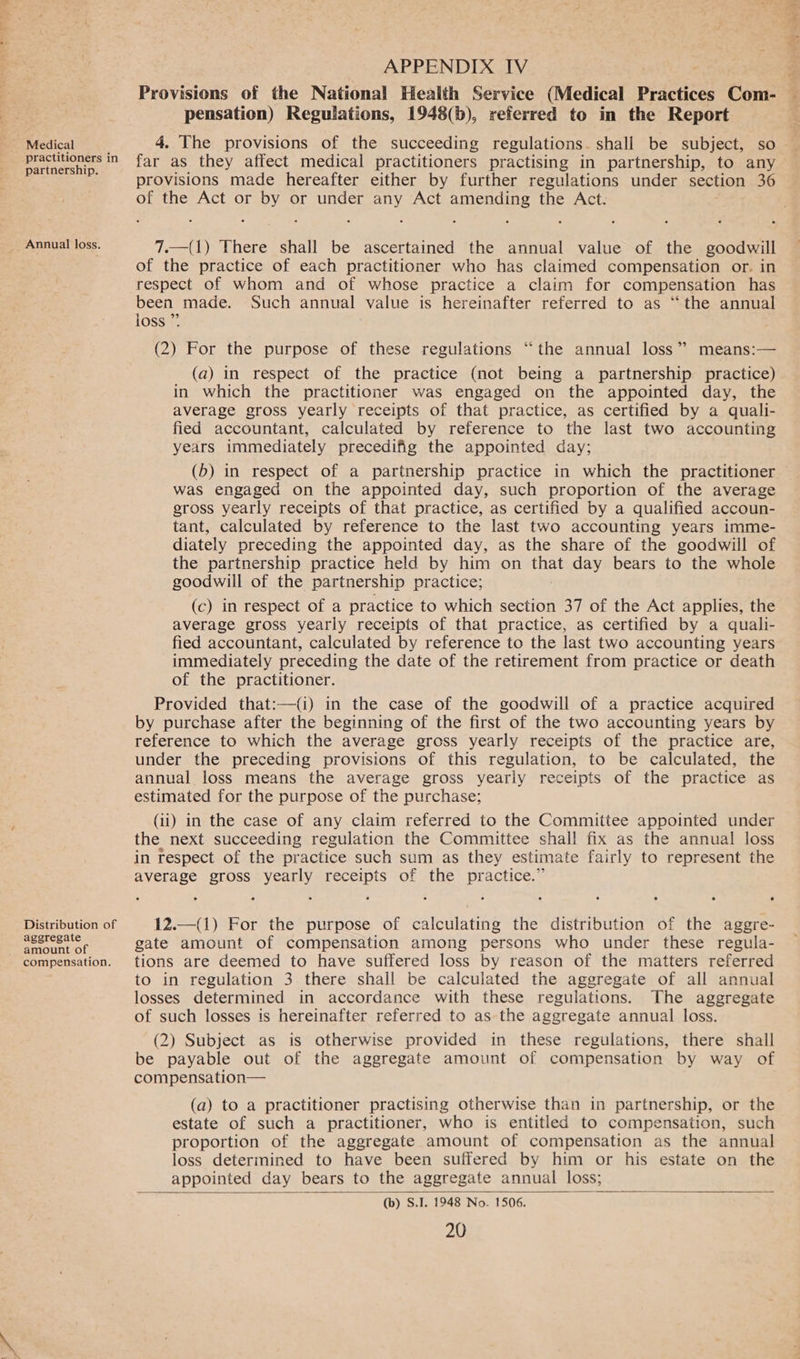 Medical practitioners in partnership. Annual loss. Distribution of aggregate amount of compensation. APPENDIX IV Provisions of the National Health Service (Medical Practices Com- pensation) Regulations, 1948(), referred to in the Report 4. The provisions of the succeeding regulations. shall be subject, so far as they affect medical practitioners practising in partnership, to any provisions made hereafter either by further regulations under section 36 of the Act or by or under any Act amending the Act. 7.—(1) There shall be ascertained the annual value of the goodwill of the practice of each practitioner who has claimed compensation or. in respect of whom and of whose practice a claim for compensation has been made. Such annual value is hereinafter referred to as “the annual loss ” (2) For the purpose of these regulations “the annual loss” means:— (a) in respect of the practice (not being a partnership practice) in which the practitioner was engaged on the appointed day, the average gross yearly receipts of that practice, as certified by a quali- fied accountant, calculated by reference to the last two accounting years immediately precedifig the appointed day; (b) in respect of a partnership practice in which the practitioner was engaged on the appointed day, such proportion of the average gross yearly receipts of that practice, as certified by a qualified accoun- tant, calculated by reference to the last two accounting years imme- diately preceding the appointed day, as the share of the goodwill of the partnership practice held by him on that day bears to the whole goodwill of the partnership practice; (c) in respect of a practice to which section 37 of the Act applies, the average gross yearly receipts of that practice, as certified by a quali- fied accountant, calculated by reference to the last two accounting years immediately preceding the date of the retirement from practice or death of the practitioner. Provided that:—{i) in the case of the goodwill of a practice acquired by purchase after the beginning of the first of the two accounting years by reference to which the average gross yearly receipts of the practice are, under the preceding provisions of this regulation, to be calculated, the annual loss means the average gross yearly receipts of the practice as estimated for the purpose of the purchase; (ii) in the case of any claim referred to the Committee appointed under the next succeeding regulation the Committee shall fix as the annual loss in respect of the practice such sum as they estimate fairly to represent the average gross yearly receipts of the practice.” 12.—(1) For the purpose of calculating the distribution of the aggre- gate amount of compensation among persons who under these regula- tions are deemed to have suffered loss by reason of the matters referred to in regulation 3 there shall be calculated the aggregate of all annual losses determined in accordance with these regulations. The aggregate of such losses is hereinafter referred to as the aggregate annual loss. (2) Subject as is otherwise provided in these regulations, there shall be payable out of the aggregate amount of compensation by way of compensation— (a) to a practitioner practising otherwise than in partnership, or the estate of such a practitioner, who is entitled to compensation, such proportion of the aggregate amount of compensation as the annual loss determined to have been suffered by him or his estate on the appointed day bears to the aggregate annual loss; (b) S.I. 1948 No. 1506.