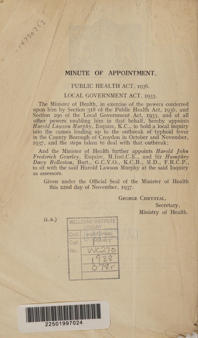 MINUTE OF APPOINTMENT. ‘PUBLIC HEALTH ACT, 1026. LOCAL GOVERNMENT ACT, 1933. The Minister of Health, in exercise of the powers conferred upon him by Section 318 of the Public Health Act, 1936, and Section 290 of the Local Government. Act, 1933, and of all * other’ powers enabling him in that behalf, hereby appoints Harold Lawson Murphy, Esquire, K.C., to hold.a local inquiry into the causes leading up to the outbreak of typhoid fever in the County Borough of Croydon in October and. November, 1937, and the steps taken to deal with that outbreak; And the Minister of Health further appoints Harold John Fredenck Gourley, Esquire, M.Inst.C.E., and Sir Humphry Davy. Rolleston; Bart. G.GN.Q0+,°K.G,B.,-M.D., FRG to sit with the said Harold Lawson Murphy at the said Inquiry as assessors. i Given under the Official Seal of the Minister of Health this 22nd day of November, 1937. GEORGE CHRYSTAL, secretary; ie: Ministry of Health. enn OMEGA SAT AY EIS Oe aE EY Se Se ee i 4 an nn pgm wepesms g=aw pee ff L.sS. Ect} CORE INGTITUTE &amp; 8 VV EEL RAVNJIVELG beak bot o e 8 bee GB ; B : | 3 RY E 8 : Pirki ut i a “pce tiie NSE RAE LALIT OA foe Soe nec asnfeemeerraen “i ’ re J ah eC OR VIAC # a ar) wi sid vin tt Roe iS py Sw Hl i —— sani 0 rome} i : ‘ wl BC ie CA pF} fa ane 4 i 5 Ke evr RNR CAES IIE cuiememae | a th LP bam © he “ - &amp; HN i VAL ee ay cs e ho , oye, ; | BO” i vi , he £ ar, i . bs A a ern £Y 4 Ki at | dig © € fi : er / id 8 a Co WE EOE ATRL ITE eee i ly srry e ¥ ; a 8 “ feng ¥ 6 i a ‘ Dae heat AT EAATHTEMTAS, | &amp; | Way i un ]