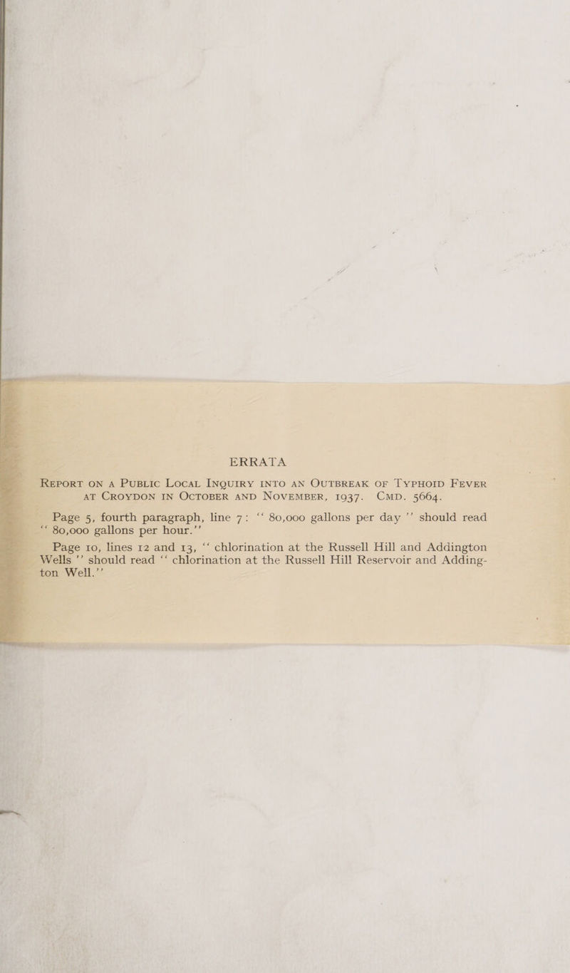 ERRATA REPORT ON A PuBLic LocaL INQUIRY INTO AN OUTBREAK OF TYPHOID FEVER AT CROYDON IN OCTOBER AND NOVEMBER, 1937. CMD. 5664. Page 5, fourth paragraph, line 7: ‘‘ 80,o00 gallons per day ’’ should read ‘“ 80,000 gallons per hour.’’ Page to, lines 12 and 13, ““ chlorination at the Russell Hill and Addington Wells ’’ should read “‘ chlorination at the Russell Hill Reservoir and Adding- ton Well.’’