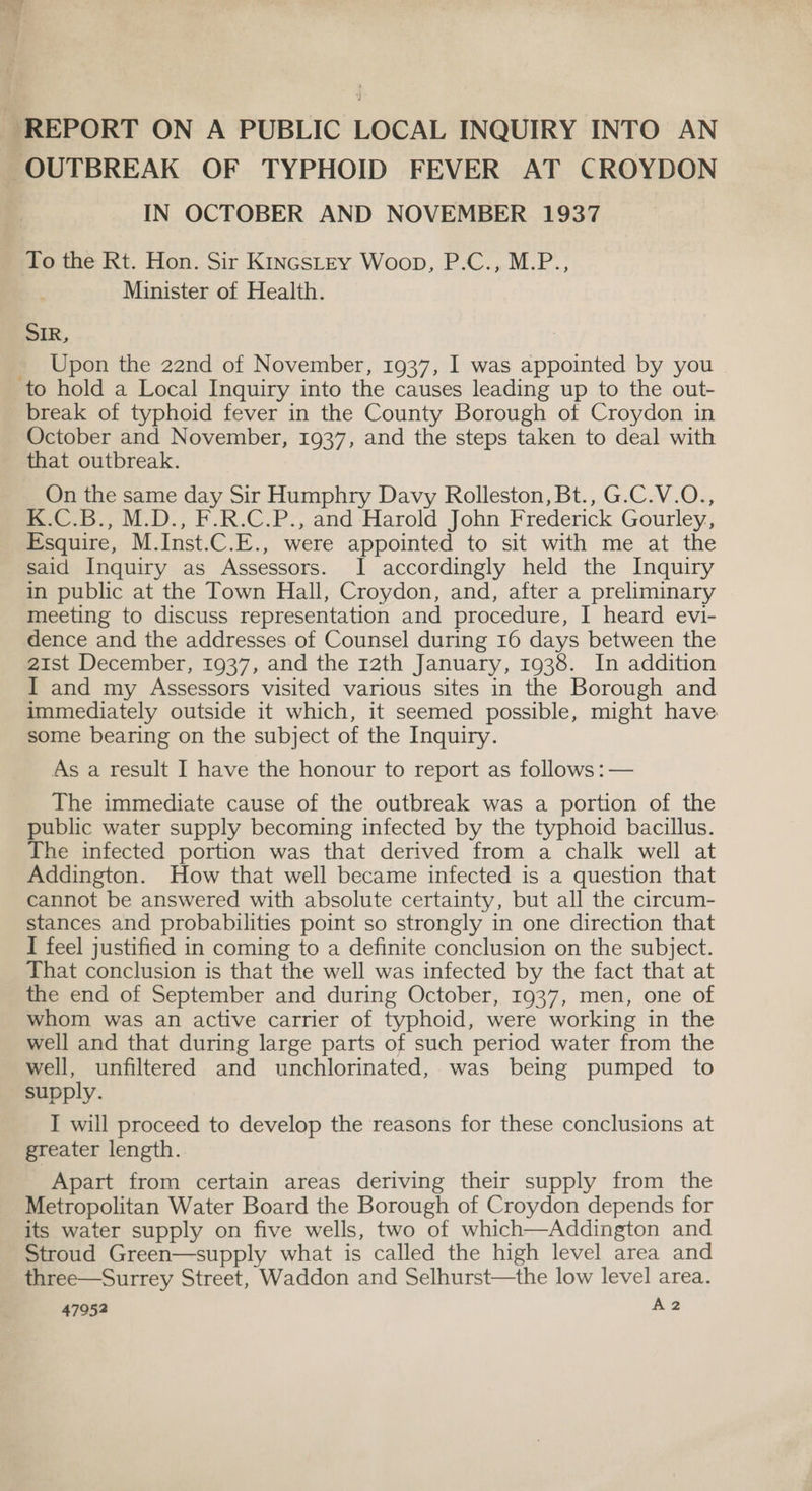 k REPORT ON A PUBLIC LOCAL INQUIRY INTO AN OUTBREAK OF TYPHOID FEVER AT CROYDON IN OCTOBER AND NOVEMBER 1937 To the Rt. Hon. Sir Kincstey Woop, P.C., M.P., Minister of Health. SIR, _ Upon the 22nd of November, 1937, I was appointed by you to hold a Local Inquiry into the causes leading up to the out- break of typhoid fever in the County Borough ot Croydon in October and November, 1937, and the steps taken to deal with that outbreak. On the same day Sir Humphry Davy Rolleston, Bt., G.C.V.O., K.C.B., M.D., F.R.C.P., and Harold John Frederick Gourley, Esquire, M.Inst.C.E., were appointed to sit with me at the said Inquiry as Assessors. I accordingly held the Inquiry in public at the Town Hall, Croydon, and, after a preliminary meeting to discuss representation and procedure, I heard evi- dence and the addresses of Counsel during 16 days between the 21st December, 1937, and the 12th January, 1938. In addition I and my Assessors visited various sites in the Borough and immediately outside it which, it seemed possible, might have. some bearing on the subject of the Inquiry. As a result I have the honour to report as follows : — The immediate cause of the outbreak was a portion of the public water supply becoming infected by the typhoid bacillus. The infected portion was that derived from a chalk well at Addington. How that well became infected is a question that cannot be answered with absolute certainty, but all the circum- stances and probabilities point so strongly in one direction that I feel justified in coming to a definite conclusion on the subject. That conclusion is that the well was infected by the fact that at the end of September and during October, 1937, men, one of whom was an active carrier of typhoid, were working in the well and that during large parts of such period water from the well, unfiltered and unchlorinated, was being pumped to supply. I will proceed to develop the reasons for these conclusions at greater length. Apart from certain areas deriving their supply from the Metropolitan Water Board the Borough of Croydon depends for its water supply on five wells, two of which—Addington and Stroud Green—supply what is called the high level area and three—Surrey Street, Waddon and Selhurst—the low level area.