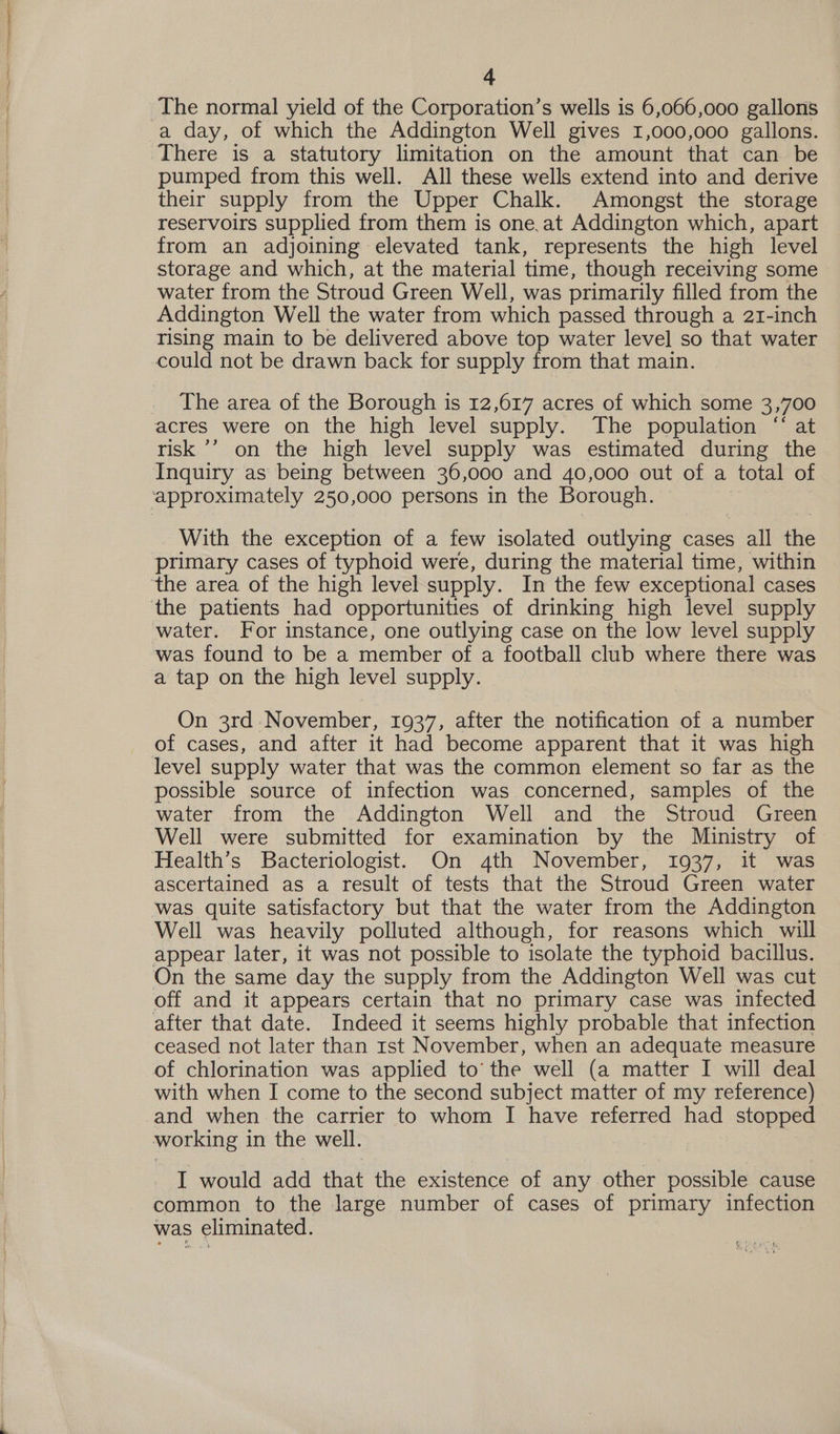 a day, of which the Addington Well gives 1,000,000 gallons. There is a statutory limitation on the amount that can be pumped from this well. All these wells extend into and derive their supply from the Upper Chalk. Amongst the storage reservoirs supplied from them is one.at Addington which, apart from an adjoining elevated tank, represents the high level storage and which, at the material time, though receiving some water from the Stroud Green Well, was primarily filled from the Addington Well the water from which passed through a 21-inch rising main to be delivered above top water level so that water The area of the Borough is 12,617 acres of which some 3,700 risk ’’’ on the high level supply was estimated during the Inquiry as being between 36,000 and 40,000 out of a total of With the exception of a few isolated outlying cases all the primary cases of typhoid were, during the material time, within water. For instance, one outlying case on the low level supply was found to be a member of a football club where there was a tap on the high level supply. On 3rd November, 1937, after the notification of a number of cases, and after it had become apparent that it was high level supply water that was the common element so far as the possible source of infection was concerned, samples of the water from the .Addington Well and the Stroud Green Well were submitted for examination by the Ministry of Health’s Bacteriologist. On 4th November, 1937, it was ascertained as a result of tests that the Stroud Green water was quite satisfactory but that the water from the Addington Well was heavily polluted although, for reasons which will appear later, it was not possible to isolate the typhoid bacillus. On the same day the supply from the Addington Well was cut off and it appears certain that no primary case was infected after that date. Indeed it seems highly probable that infection ceased not later than rst November, when an adequate measure of chlorination was applied to’ the well (a matter I will deal with when I come to the second subject matter of my reference) and when the carrier to whom I have referred had stopped working in the well. I would add that the existence of any other possible cause common to the large number of cases of primary infection was eliminated.