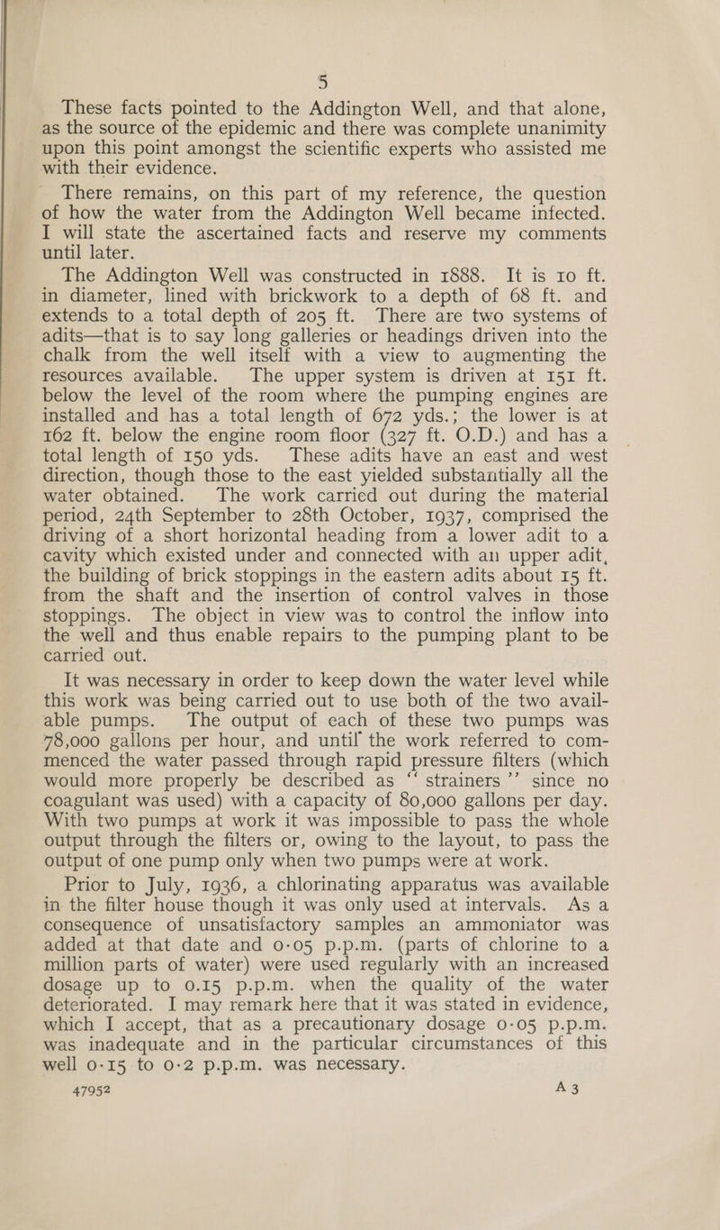 These facts pointed to the Addington Well, and that alone, as the source of the epidemic and there was complete unanimity upon this point amongst the scientific experts who assisted me with their evidence. There remains, on this part of my reference, the question of how the water from the Addington Well became infected. I will state the ascertained facts and reserve my comments until later. The Addington Well was constructed in 1888. It is ro ft. in diameter, lined with brickwork to a depth of 68 ft. and extends to a total depth of 205 ft. There are two systems of adits—that is to say long galleries or headings driven into the chalk from the well itself with a view to augmenting the resources available. The upper system is driven at 151 ft. below the level of the room where the pumping engines are installed and has a total length of 672 yds.; the lower is at 162 ft. below the engine room floor (327 ft. O.D.) and has a total length of 150 yds. These adits have an east and west direction, though those to the east yielded substantially all the water obtained. The work carried out during the material period, 24th September to 28th October, 1937, comprised the driving of a short horizontal heading from a lower adit to a cavity which existed under and connected with an upper adit, the building of brick stoppings in the eastern adits about 15 ft. from the shaft and the insertion of control valves in those stoppings. The object in view was to control the inflow into the well and thus enable repairs to the pumping plant to be carried out. It was necessary in order to keep down the water level while this work was being carried out to use both of the two avail- able pumps. The output of each of these two pumps was 48,000 gallons per hour, and until the work referred to com- menced the water passed through rapid pressure filters (which would more properly be described as “‘ strainers ’’ since no coagulant was used) with a capacity of 80,000 gallons per day. With two pumps at work it was impossible to pass the whole output through the filters or, owing to the layout, to pass the output of one pump only when two pumps were at work. Prior to July, 1936, a chlorinating apparatus was available in the filter house though it was only used at intervals. Asa consequence of unsatisfactory samples an ammoniator was added at that date and 0-05 p.p.m. (parts of chlorine to a million parts of water) were used regularly with an increased dosage up to 0.15 p.p.m. when the quality of the water deteriorated. I may remark here that it was stated in evidence, which I accept, that as a precautionary dosage 0-05 p.p.m. was inadequate and in the particular circumstances of this well 0-15 to 0-2 p.p.m. was necessary.