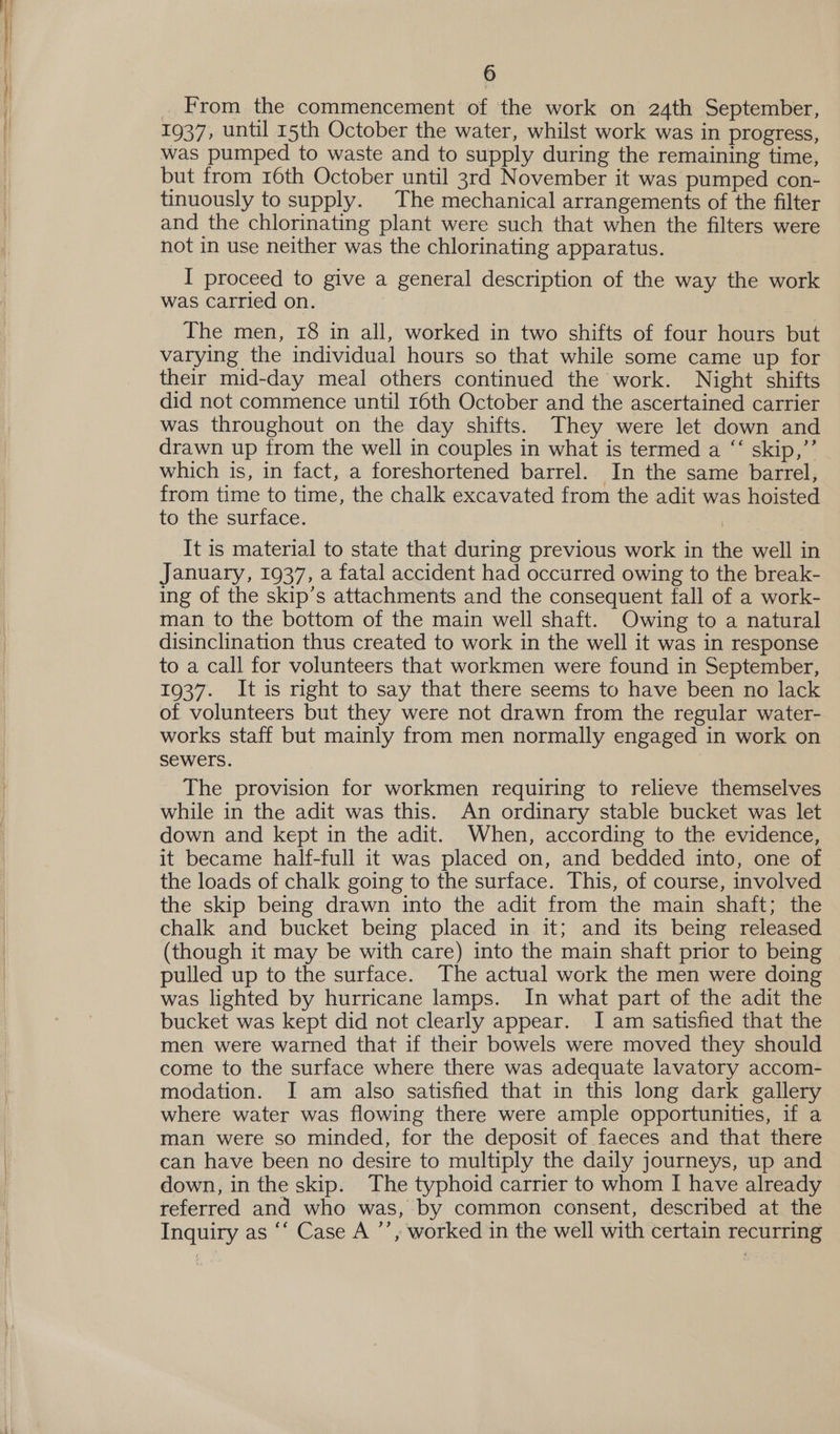 . From the commencement of the work on 24th September, 1937, until 15th October the water, whilst work was in progress, was pumped to waste and to supply during the remaining time, but from 16th October until 3rd November it was pumped con- tinuously to supply. The mechanical arrangements of the filter and the chlorinating plant were such that when the filters were not in use neither was the chlorinating apparatus. I proceed to give a general description of the way the work was carried on. | The men, 18 in all, worked in two shifts of four hours but varying the individual hours so that while some came up for their mid-day meal others continued the work. Night shifts did not commence until 16th October and the ascertained carrier was throughout on the day shifts. They were let down and drawn up from the well in couples in what is termed a “‘ skip,”’ which is, in fact, a foreshortened barrel. In the same barrel, from time to time, the chalk excavated from the adit was hoisted to the surface. It is material to state that during previous work in the well in January, 1937, a fatal accident had occurred owing to the break- ing of the skip’s attachments and the consequent fall of a work- man to the bottom of the main well shaft. Owing to a natural disinclination thus created to work in the well it was in response to a call for volunteers that workmen were found in September, 1937. It is right to say that there seems to have been no lack of volunteers but they were not drawn from the regular water- works staff but mainly from men normally engaged in work on sewers. The provision for workmen requiring to relieve themselves while in the adit was this. An ordinary stable bucket was let down and kept in the adit. When, according to the evidence, it became half-full it was placed on, and bedded into, one of the loads of chalk going to the surface. This, of course, involved the skip being drawn into the adit from the main shaft; the chalk and bucket being placed in it; and its being released (though it may be with care) into the main shaft prior to being pulled up to the surface. The actual work the men were doing was lighted by hurricane lamps. In what part of the adit the bucket was kept did not clearly appear. JI am satisfied that the men were warned that if their bowels were moved they should come to the surface where there was adequate lavatory accom- modation. I am also satisfied that in this long dark gallery where water was flowing there were ample opportunities, if a man were so minded, for the deposit of faeces and that there can have been no desire to multiply the daily journeys, up and down, in the skip. The typhoid carrier to whom I have already referred and who was, by common consent, described at the Inquiry as ‘‘ Case A ’’, worked in the well with certain recurring