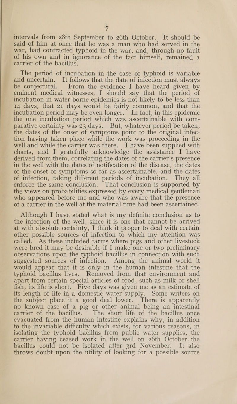  intervals from 28th September to 26th October. It should be said of him at once that he was a man who had served in the war, had contracted typhoid in the war, and, through no fault of his own and in ignorance of the fact himself, remained a carrier of the bacillus. The period of incubation in the case of typhoid is variable and uncertain. It follows that the date of infection must always be conjectural. From the evidence I have heard given by eminent medical witnesses, I should say that the period of incubation in water-borne epidemics is not likely to be less than 14 days, that 21 days would be fairly common, and that the incubation period may be even longer. In fact, in this epidemic the one incubation period which was ascertainable with com- parative certainty was 23 days. But, whatever period be taken, the dates of the onset of symptoms point to the original infec- tion having taken place while the work was proceeding in the well and while the carrier was there. I have been supplied with charts, and I gratefully acknowledge the assistance I have derived from them, correlating the dates of the carrier’s presence in the well with the dates of notification of the disease, the dates of the onset of symptoms so far as ascertainable, and the dates of infection, taking different periods of incubation. They all enforce the same conclusion. That conclusion is supported by the views on probabilities expressed by every medical gentleman who appeared before me and who was aware that the presence of a carrier in the well at the material time had been ascertained. Although I have stated what is my definite conclusion as to the infection of the well, since it is one that cannot be arrived at with absolute certainty, I think it proper to deal with certain other possible sources of infection to which my attention was called. As these included farms where pigs and other livestock were bred it may be desirable if I] make one or two preliminary observations upon the typhoid bacillus in connection with such suggested sources of infection. Among the animal world it would appear that it is only in the human intestine that the typhoid bacillus lives. Removed from that environment and apart from certain special articles of food, such as milk or shell fish, its life is short. Five days was given me as an estimate of its length of life in a domestic water supply. Some writers on the subject place it a good deal lower. There is apparently no known case of a pig or other animal being an intestinal carrier of the bacillus. The short life of the bacillus once evacuated from the human intestine explains why, in addition to the invariable difficulty which exists, for various reasons, in isolating the typhoid bacillus from public water supplies, the carrier having ceased work in the well on 26th October. the bacillus could not be isolated after 3rd November. It also throws doubt upon the utility of looking for a possible source