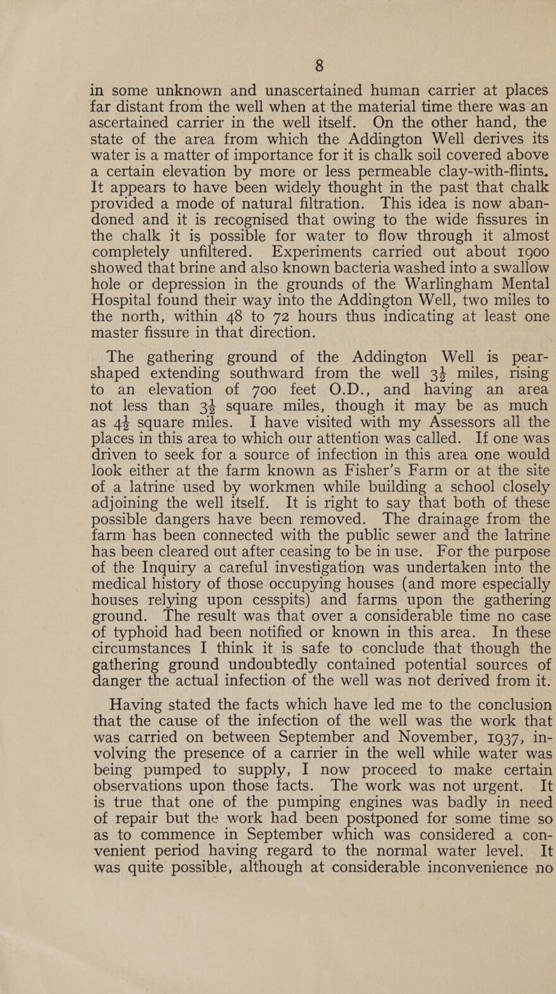 in some unknown and unascertained human carrier at places far distant from the well when at the material time there was an ascertained carrier in the well itself. On the other hand, the state of the area from which the Addington Well derives its water is a matter of importance for it is chalk soil covered above a certain elevation by more or less permeable clay-with-flints. It appears to have been widely thought in the past that chalk provided a mode of natural filtration. This idea is now aban- doned and it is recognised that owing to the wide fissures in the chalk it is possible for water to flow through it almost completely unfiltered. Experiments carried out about 1900 showed that brine and also known bacteria washed into a swallow hole or depression in the grounds of the Warlingham Mental Hospital found their way into the Addington Well, two miles to the north, within 48 to 72 hours thus indicating at least one master fissure in that direction. The gathering ground of the Addington Well is pear- shaped extending southward from the well 34 miles, rising to.an. elevation of 7oo feet’ O.D., and .having..an. area not less than 34 square miles, though it may be as much as 44 square miles. I have visited with my Assessors all the places in this area to which our attention was called. If one was driven to seek for a source of infection in this area one would look either at the farm known as Fisher’s Farm or at the site of a latrine used by workmen while building a school closely adjoining the well itself. It is mght to say that both of these possible dangers have been removed. The drainage from the farm has been connected with the public sewer and the latrine has been cleared out after ceasing to be in use. For the purpose of the Inquiry a careful investigation was undertaken into the medical history of those occupying houses (and more especially houses relying upon cesspits) and farms upon the gathering ground. The result was that over a considerable time no case of typhoid had been notified or known in this area. In these circumstances I think it is safe to conclude that though the gathering ground undoubtedly contained potential sources of danger the actual infection of the well was not derived from it. Having stated the facts which have led me to the conclusion that the cause of the infection of the well was the work that was carried on between September and November, 1937, in- volving the presence of a carrier in the well while water was being pumped to supply, I now proceed to make certain observations upon those facts. The work was not urgent. It is true that one of the pumping engines was badly in need of repair but the work had been postponed for some time so as to commence in September which was considered a con- venient period having regard to the normal water level. It was quite possible, although at considerable inconvenience no