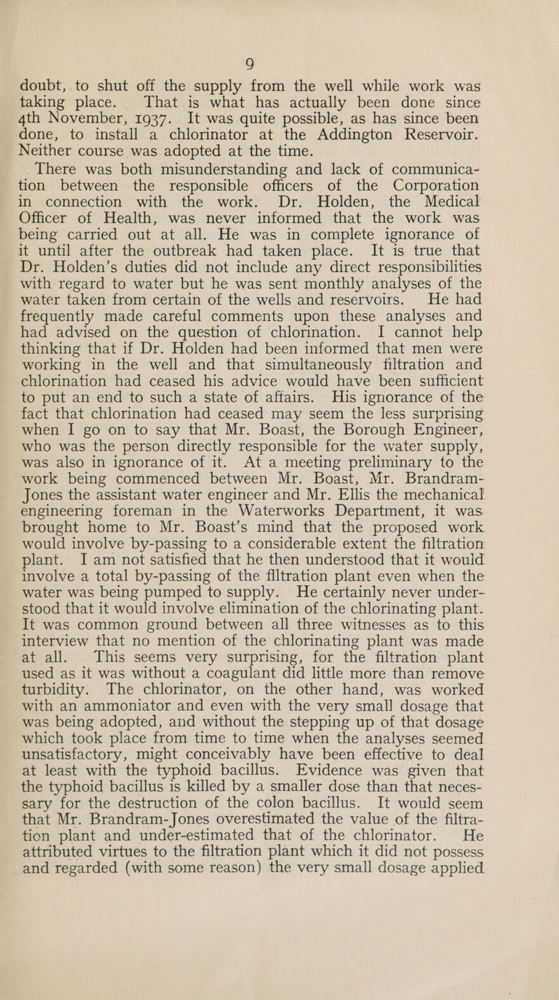 doubt, to shut off the supply from the well while work was taking place. That is what has actually been done since 4th November, 1937. It was quite possible, as has since been done, to install a chlorinator at the Addington Reservoir. Neither course was adopted at the time. There was both misunderstanding and lack of communica- tion between the responsible officers of the Corporation in connection with the work. Dr. Holden, the Medical Officer of Health, was never informed that the work was being carried out at all. He was in complete ignorance of it until after the outbreak had taken place. It is true that Dr. Holden’s duties did not include any direct responsibilities with regard to water but he was sent monthly analyses of the water taken from certain of the wells and reservoirs. He had frequently made careful comments upon these analyses and had advised on the question of chlorination. I cannot help thinking that if Dr. Holden had been informed that men were working in the well and that simultaneously filtration and chlorination had ceased his advice would have been sufficient to put an end to such a state of affairs. His ignorance of the fact that chlorination had ceased may seem the less surprising when I go on to say that Mr. Boast, the Borough Engineer, who was the person directly responsible for the water supply, was also in ignorance of it. At a meeting preliminary to the work being commenced between Mr. Boast, Mr. Brandram- Jones the assistant water engineer and Mr. Ellis the mechanical engineering foreman in the Waterworks Department, it was brought home to Mr. Boast’s mind that the proposed work would involve by-passing to a considerable extent the filtration plant. I am not satisfied that he then understood that it would involve a total by-passing of the filtration plant even when the water was being pumped to supply. He certainly never under- stood that it would involve elimination of the chlorinating plant. It was common ground between all three witnesses as to this interview that no mention of the chlorinating plant was made at all. This seems very surprising, for the filtration plant used as it was without a coagulant did little more than remove turbidity. The chlorinator, on the other hand, was worked with an ammoniator and even with the very small dosage that was being adopted, and without the stepping up of that dosage which took place from time to time when the analyses seemed unsatisfactory, might conceivably have been effective to deal at least with the typhoid bacillus. Evidence was given that the typhoid bacillus is killed by a smaller dose than that neces- sary for the destruction of the colon bacillus. It would seem that Mr. Brandram-Jones overestimated the value of the filtra- tion plant and under-estimated that of the chlorinator. He attributed virtues to the filtration plant which it did not possess and regarded (with some reason) the very small dosage applied.