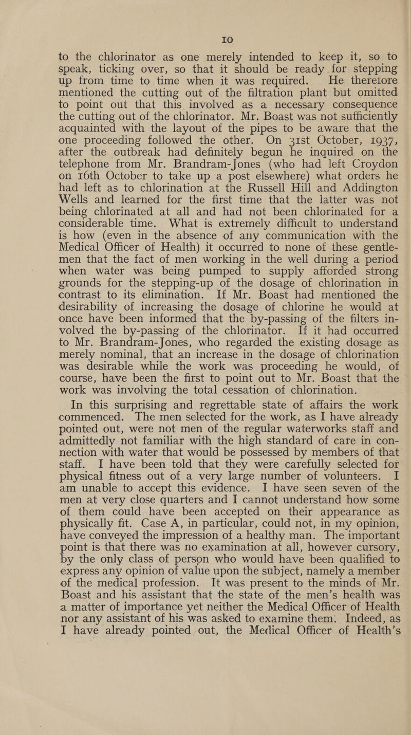 to the chlorinator as one merely intended to keep it, so to speak, ticking over, so that it should be ready for stepping up from time to time when it was required. He thereiore mentioned the cutting out of the filtration plant but omitted to point out that this involved as a necessary consequence the cutting out of the chlorinator. Mr. Boast was not sufficiently acquainted with the layout of the pipes to be aware that the one proceeding followed the other. On 31st October, 1937, after the outbreak had definitely begun he inquired on the telephone from Mr. Brandram-Jones (who had left Croydon on 16th October to take up a post elsewhere) what orders he had left as to chlorination at the Russell Hill and Addington Wells and learned for the first time that the latter was not being chlorinated at all and had not been chlorinated for a considerable time. What is extremely difficult to understand is how (even in the absence of any communication with the Medical Officer of Health) it occurred to none of these gentle- men that the fact of men working in the well during a period when water was being pumped to supply afforded strong grounds for the stepping-up of the dosage of chlorination in contrast to its elimination. If Mr. Boast had mentioned the desirability of increasing the dosage of chlorine he would at once have been informed that the by-passing of the filters in- volved the by-passing of the chlorinator. If it had occurred to Mr. Brandram-Jones, who regarded the existing dosage as merely nominal, that an increase in the dosage of chlorination was desirable while the work was proceeding he would, of course, have been the first to point out to Mr. Boast that the work was involving the total cessation of chlorination. In this surprising and regrettable state of affairs the work commenced. The men selected for the work, as I have already pointed out, were not men of the regular waterworks staff and admittedly not familiar with the high standard of care in con- nection with water that would be possessed by members of that staff. I have been told that they were carefully selected for physical fitness out of a very large number of volunteers. I am unable to accept this evidence. I have seen seven of the men at very close quarters and I cannot understand how some of them could have been accepted on their appearance as physically fit. Case A, in particular, could not, in my opinion, have conveyed the impression of a healthy man. The important point is that there was no examination at all, however cursory, by the only class of person who would have been qualified to express any opinion of value upon the subject, namely a member of the medical profession. It was present to the minds of: Mr. Boast and his assistant that the state of the men’s health was a matter of importance yet neither the Medical Officer of Health nor any assistant of his was asked to examine them: Indeed, as I have already pointed out, the Medical Officer of Health’s