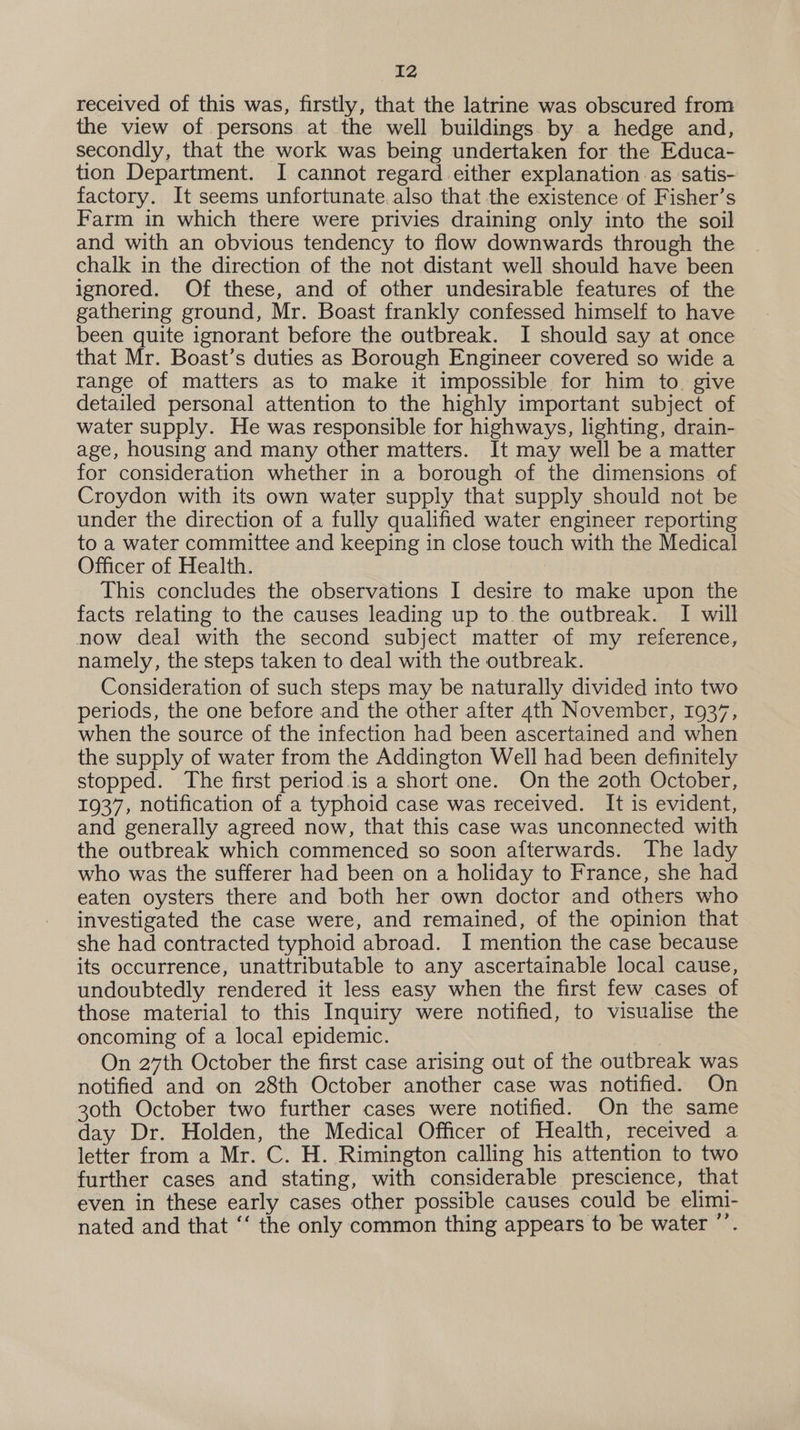 received of this was, firstly, that the latrine was obscured from the view of persons at the well buildings by a hedge and, secondly, that the work was being undertaken for the Educa- tion Department. I cannot regard.either explanation as satis- factory. It seems unfortunate. also that the existence of Fisher’s Farm in which there were privies draining only into the soil and with an obvious tendency to flow downwards through the chalk in the direction of the not distant well should have been ignored. Of these, and of other undesirable features of the gathering ground, Mr. Boast frankly confessed himself to have been quite ignorant before the outbreak. I should say at once that Mr. Boast’s duties as Borough Engineer covered so wide a range of matters as to make it impossible for him to give detailed personal attention to the highly important subject of water supply. He was responsible for highways, lighting, drain- age, housing and many other matters. It may well be a matter for consideration whether in a borough of the dimensions of Croydon with its own water supply that supply should not be under the direction of a fully qualified water engineer reporting to a water committee and keeping in close touch with the Medical Officer of Health. This concludes the observations I desire to make upon the facts relating to the causes leading up to the outbreak. I will now deal with the second subject matter of my reference, namely, the steps taken to deal with the outbreak. Consideration of such steps may be naturally divided into two periods, the one before and the other after 4th November, 1937, when the source of the infection had been ascertained and when the supply of water from the Addington Well had been definitely stopped. The first period.is a short one. On the 20th October, 1937, notification of a typhoid case was received. It is evident, and generally agreed now, that this case was unconnected with the outbreak which commenced so soon afterwards. The lady who was the sufferer had been on a holiday to France, she had eaten oysters there and both her own doctor and others who investigated the case were, and remained, of the opinion that she had contracted typhoid abroad. I mention the case because its occurrence, unattributable to any ascertainable local cause, undoubtedly rendered it less easy when the first few cases of those material to this Inquiry were notified, to visualise the oncoming of a local epidemic. On 27th October the first case arising out of the outbreak was notified and on 28th October another case was notified. On 30th October two further cases were notified. On the same day Dr. Holden, the Medical Officer of Health, received a letter from a Mr. C. H. Rimington calling his attention to two further cases and stating, with considerable prescience, that even in these early cases other possible causes could be elimi- nated and that ‘‘ the only common thing appears to be water ’’.