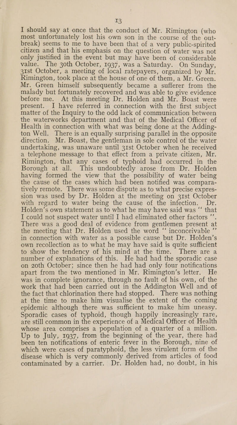 I should say at once that the conduct of Mr. Rimington (who most unfortunately lost his own son in the course of the out- break) seems to me to have been that of a very public-spirited citizen and that his emphasis on the question of water was not only justified in the event but may have been of considerable value. The 30th October, 1937, was a Saturday. On Sunday, 31st October, a meeting of local ratepayers, organized by Mr. Rimington, took place at the house of one of them, a Mr. Green. Mr. Green himself subsequently became a sufferer from the malady but fortunately recovered and was able to give evidence before me. At this meeting Dr. Holden and Mr. Boast were present. I have referred in connection with the first subject matter of the Inquiry to the odd lack of communication between the waterworks department and that of the Medical Officer of Health in connection with what was being done at the Adding- ton Well. There is an equally surprising parallel in the opposite direction. Mr. Boast, the gentleman in sole control of the water undertaking, was unaware until 31st October when he received a telephone message to that effect from a private citizen, Mr. Rimington, that any cases of typhoid had occurred in the Borough at all. This undoubtedly arose from Dr. Holden having formed the view that the possibility of water being the cause of the cases which had been notified was compara- tively remote. There was some dispute as to what precise expres- sion was used by Dr. Holden at the meeting on 31st October with regard to water being the cause of the infection. Dr. Holden’s own statement as to what he may have said was “‘ that I could not suspect water until I had eliminated other factors ’’. There was a good deal of evidence from gentlemen present at the meeting that Dr. Holden used the word ‘* inconceivable ”’ in connection with water as a possible cause but Dr. Holden’s own recollection as to what he may have said is quite sufficient to show the tendency of his mind at the time. There are a number of explanations of this. He had had the sporadic case on 20th October; since then he had had only four notifications apart from the two mentioned in Mr. Rimington’s letter. He was in complete ignorance, through no fault of his own, of the work that had been carried out in the Addington Well and of the fact that chlorination there had stopped. There was nothing at the time to make him visualise the extent of the coming epidemic although there was sufficient to make him uneasy. Sporadic cases of typhoid, though happily increasingly rare, are still common in the experience of a Medical Officer of Health whose area comprises a population of a quarter of a million. Up to July, 1937, from the beginning of the year, there had been ten notifications of enteric fever in the Borough, nine of which were cases of paratyphoid, the less virulent form of the disease which is very commonly derived from articles of food contaminated by a carrier. Dr. Holden had, no doubt, in his