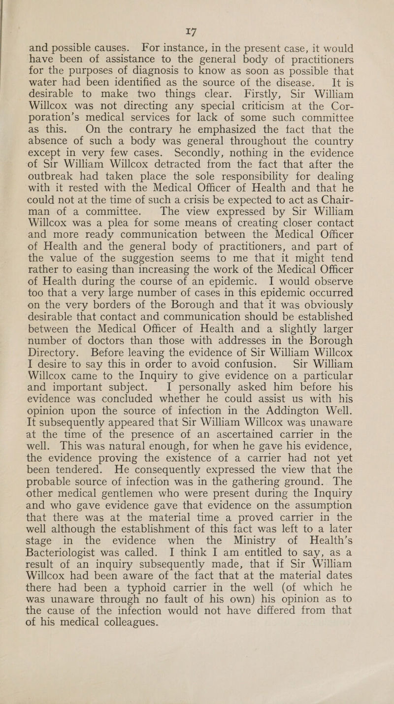 and possible causes. For instance, in the present case, it would have been of assistance to the general body of practitioners for the purposes of diagnosis to know as soon as possible that water had been identified as the source of the disease. It is desirable to make two things clear. Firstly, Sir William Willcox was not directing any special criticism at the Cor- poration’s medical services for lack of some such committee as this. On the contrary he emphasized the fact that the absence of such a body was general throughout the country except in very few cases. Secondiy, nothing in the evidence of Sir William Willcox detracted from the fact that after the outbreak had taken place the sole responsibility for dealing with it rested with the Medical Officer of Health and that he could not at the time of such a crisis be expected to act as Chair- man of a committee. The view expressed by Sir William Willcox was a plea for some means of creating closer contact and more ready communication between the Medical Officer of Health and the general body of practitioners, and part of the value of the suggestion seems to me that it might tend rather to easing than increasing the work of the Medical Officer of Health during the course of an epidemic. I would observe too that a very large number of cases in this epidemic occurred on the very borders of the Borough and that it was obviously desirable that contact and communication should be established between the Medical Officer of Health and a slightly larger number of doctors than those with addresses in the Borough Directory. Before leaving the evidence of Sir William Willcox I desire to say this in order to avoid confusion. Sir William Willcox came to the Inquiry to give evidence on a particular and important subject. I personally asked him before his evidence was concluded whether he could assist us with his opinion upon the source of infection in the Addington Well. It subsequently appeared that Sir William Willcox was unaware at the time of the presence of an ascertained carrier in the well. This was natural enough, for when he gave his evidence, the evidence proving the existence of a carrier had not yet been tendered. He consequently expressed the view that the probable source of infection was in the gathering ground. The other medical gentlemen who were present during the Inquiry and who gave evidence gave that evidence on the assumption that there was at the material time a proved carrier in the well although the establishment of this fact was left to a later stage in the evidence when the Ministry of Health’s Bacteriologist was called. I think I am entitled to say, as a result of an inquiry subsequently made, that if Sir William Willcox had been aware of the fact that at the material dates there had been a typhoid carrier in the well (of which he was unaware through no fault of his own) his opinion as to the cause of the infection would not have differed from that of his medical colleagues.
