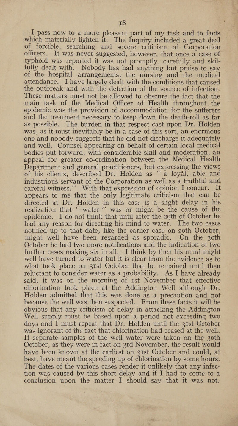 which materially lighten it. The Inquiry included a great deal of forcible, searching and severe criticism of Corporation officers. It was never suggested, however, that once a case of typhoid was reported it was not promptly, carefully and skil- fully dealt with. Nobody has had anything but praise to say of the hospital arrangements, the nursing and the medical attendance. I have largely dealt with the conditions that caused the outbreak and with the detection of the source of infection. These matters must not be allowed to obscure the fact that the main task of the Medical Officer of Health throughout the epidemic was the provision of accommodation for the sufferers and the treatment necessary to keep down the death-roll as far as possible. The burden in that respect cast upon Dr. Holden was, as it must inevitably be in a case of this sort, an enormous one and nobody suggests that he did not discharge it adequately and well. Counsel appearing on behalf of certain local medical bodies put forward, with considerable skill and moderation, an appeal for greater co-ordination between the Medical Health Department and general practitioners, but expressing the views of his clients, described Dr. Holden as ‘‘ a loyal, able and industrious servant of the Corporation as well as a truthful and careful witness.’’ With that expression of opinion I concur. It appears to me that the only legitimate criticism that can be directed at Dr. Holden in this case is a slight delay in his realization that ‘‘ water’’ was or might be the cause of the epidemic. I do not think that until after the 29th of October he had any reason for directing his mind to water. The two cases notified up to that date, like the earlier case on 20th October, might well have been regarded as sporadic. On thje 30th October he had two more notifications and the indication of two further cases making six in all. I think by then his mind might well have turned to water but it is clear from the evidence as to what took place on 31st October that he remained until then reluctant to consider water as a probability. As I have already said, it was on the morning of Ist November that effective chlorination took place at the Addington Well although Dr. Holden admitted that this was done as a precaution and not because the well was then suspected. From these facts it will be obvious that any criticism of delay in attacking the Addington Well supply must be based upon a period not exceeding two days and I must repeat that Dr. Holden until the 31st October was ignorant of the fact that chlorination had ceased at the well. If separate samples of the well water were taken on the 30th October, as they were in fact on 3rd November, the result would have been known at the earliest on 31st October and could, at best, have meant the speeding up of chlorination by some hours. The dates of the various cases render it unlikely that any infec- tion was caused by this short delay and if I had to come to a conclusion upon the matter I should say that it was not.