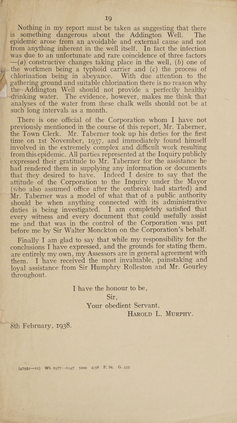 _ Nothing in my report must be taken as suggesting that there is something dangerous about the Addington Well. The epidemic arose from an avoidable and external cause and not from anything inherent in the well itself. In fact the infection _ was due to an unfortunate and rare coincidence of three factors —(a) constructive changes taking place in the well, (b) one of }j..the workmen being a typhoid carrier and (c) the process of 7 chlorination being in abeyance. With due attention to the » gathering ground and suitable chlorination there is no reason why _the»Addington Well should not provide a perfectly healthy drinking water. The evidence, however, makes me think that analyses of the water from these chalk wells should not be at such long intervals as a month.  There is one official of the Corporation whom I have not previously mentioned in the course of this report, Mr. Taberner, the Town Clerk. Mr. Taberner took up his duties for the first time on Ist November, 1937, and immediately found himself involved in the extremely complex and difficult work resulting from this epidemic. All parties represented at the Inquiry publicly expressed their gratitude to Mr. Taberner for the assistance he had rendered them in supplying any information or documents that they desired to have. Indeed I desire to say that the attitude of the Corporation to the Inquiry under the Mayor (who also assumed office after the outbreak had started) and Mr. Taberner was a model of what that of a public authority should be when anything connected with its administrative duties is being investigated. I am completely satisfied that every witness and every document that could usefully assist me and that was in the control of the Corporation was put before me by Sir Walter Monckton on the Corporation’s behalf. Finally I am glad to say that while my responsibility for the conclusions I have expressed, and the grounds for stating them, are entirely my own, my Assessors are in general agreement with them. I have received the most invaluable, painstaking and loyal assistance from Sir Humphry Rolleston and Mr. Gourley throughout. IT have the honour to be, Sir, Your obedient Servant, Haro_tp L. MurpnHy. 8th February, 1938. (47952-—11) Wt. 1977—6147 5000 2/38 PaSts 2G335