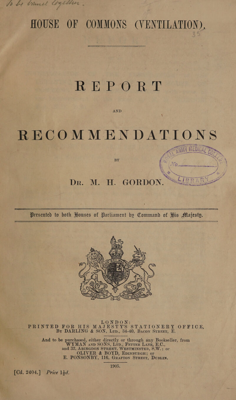 Jo be Chanel Wyler . HOUSE OF COMMONS (VENTILATION),  REPORT AND \ Pie &lt;Any Re be ee is Pa N, Wi) se EMIVAL Gt Phe, ge. 7 jo way et se hee a a -  BY i . We tr j \ : $ Lar Fo Cah SCPE ELE ewes 94 oe es} ‘, / % + is oe ota x ee. OP ee oe cep t LIBR AR LX Pikes ‘4 — ait « 4 Dr. M. H. GORDON. “=  Presented to both Houses of Parliament by Command of His Majesty.    ONDON: PRINTED FOR HIS MAJESTY’S STATIONERY OFFICE, By DARLING &amp; SON, Lyop., 34-40, Bacon Srreert, E. And to be purchased, either directly or through any Bookseller, from MAN anv SONS, Lrp., Ferrer Lang, E.C., and 32, ABINGDON STREET, WESTMINSTER, &amp;.W.; or OLIVER &amp; BOYD, EpinsureH; or EK. PONSONBY, 116, Grarron Street, Dusrin. . 1903. [Cd. 2404.] Price 14d.