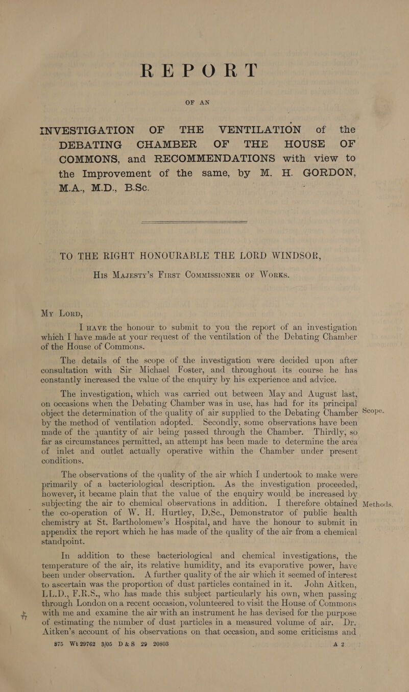 RE PO ROT OF AN INVESTIGATION OF THE VENTILATION of the DEBATING CHAMBER OF THE HOUSE OF COMMONS, and RECOMMENDATIONS with view to the Improvement of the same, by M. H. GORDON, M.A., M.D., B.Sc.  TO THE RIGHT HONOURABLE THE LORD WINDSOR, His Magesty’s First CoMMISSIONER OF WoRKS. My Lorp, I Have the honour to submit to you the report of an investigation which [ have made at your request of the ventilation of the Debating Chamber of the House of Commons. The details of the scope of the investigation were decided upon after consultation with Sir Michael Foster, and throughout its course he has constantly increased the value of the enquiry by his experience and advice. The investigation, which was carried out between May and August last, on occasions when the Debating Chamber was in use, has had for its principal by the method of ventilation adopted. Secondly, some observations have been made of the juantity of air being passed through the Chamber. Thirdly, so far as circumstances permitted, an “attempt has been made to determine the area of inlet and outlet actually operative within the Chamber under present conditions. The observations of the quality of the air which I undertook to make were primarily of a bacteriological description. As the investigation proceeded, however, it became plain that the value of the enquiry would. be increased by subjecting the air to chemical observations in addition. I therefore obtained the co-operation of W. H. Hurtley, D.Sc., Demonstrator of public health chemistry at St. Bartholomew's Hospital, and have the honour to submit in appendix the report which he has made of the quality of the air from a chemical standpoint. In addition to these bacteriological and chemical investigations, the temperature of the air, its relative humidity, and its evaporative power, have been under observation. A further quality of the air which it seemed of: interest to ascertain was the proportion of dust particles contained in it. John Aitken, through London ona recent occasion, volunteered to visit the House of Commons with me and examine the air with an instrument he has devised for the purpose of estimating the number of dust particles in a measured volume of air. Dr. Aitken’s account of his observations on that occasion, and some criticisms and 875 Wt29762 3/05 D&amp;S 29 20803 A 2 Scope. Methods.