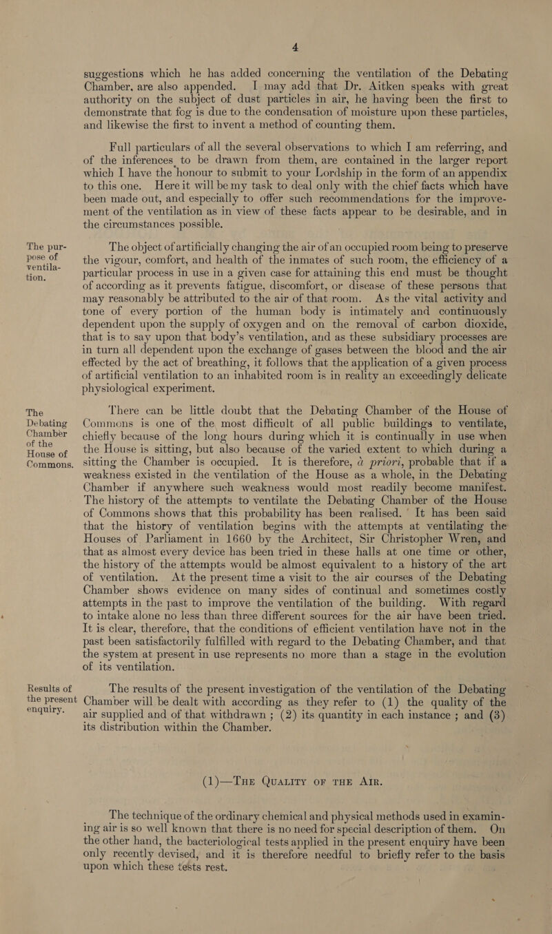 The pur- pose of ventila- tion. The Debating Chamber of the House of Commons. Results of the present enquiry. 4. suggestions which he has added concerning the ventilation of the Debating Chamber, are also appended. I may add that Dr. Aitken speaks with great authority on the subject of dust particles in air, he having been the first to demonstrate that fog is due to the condensation of moisture upon these particles, and likewise the first to invent a method of counting them. Full particulars of all the several observations to which I am referring, and of the inferences to be drawn from them, are contained in the larger report which I have the honour to submit to your Lordship in the form of an appendix to this one. Here it will be my task to deal only with the chief facts which have been made out, and especially to offer such recommendations for the improve- ment of the ventilation as in view of these facts appear to be desirable, and in the circumstances possible. The object of artificially changing the air of an occupied room being to preserve the vigour, comfort, and health of the inmates of such room, the efficiency of a particular process in use in a given case for attaining this end must be thought of according as it prevents fatigue, discomfort, or disease of these persons that may reasonably be attributed to the air of that room. As the vital activity and tone of every portion of the human body is intimately and continuously dependent upon the supply of oxygen and on the removal of carbon dioxide, that is to say upon that body’s ventilation, and as these subsidiary processes are in turn all dependent upon the exchange of gases between the blood and the air effected by the act of breathing, it follows that the application of a given process of artificial ventilation to an inhabited room is in reality an exceedingly delicate physiological experiment. There can be little doubt that the Debating Chamber of the House of Commons is one of the most difficult of all public buildings to ventilate, chiefly because of the long hours during which it is continually in use when the House is sitting, but also because of the varied extent to which during a sitting the Chamber is occupied. It is therefore, @ priori, probable that if a weakness existed in the ventilation of the House as a whole, in the Debating Chamber if anywhere such weakness would most readily become manifest. The history of the attempts to ventilate the Debating Chamber of the House of Commons shows that this probability has been realised. It has been said that the history of ventilation begins with the attempts at ventilating the Houses of Parliament in 1660 by the Architect, Sir Christopher Wren, and that as almost every device has been tried in these halls at one time or other, the history of the attempts would be almost equivalent to a history of the art of ventilation. At the present time a visit to the air courses of the Debating Chamber shows evidence on many sides of continual and sometimes costly attempts in the past to improve the ventilation of the building. With regard to intake alone no less than three different sources for the air have been tried. It is clear, therefore, that the conditions of efficient ventilation have not in the past been satisfactorily fulfilled with regard to the Debating Chamber, and that the system at present in use represents no more than a stage in the evolution of its ventilation. The results of the present investigation of the ventilation of the Debating Chamber will be dealt with according as they refer to (1) the quality of the air supplied and of that withdrawn ; (2) its quantity in each instance ; and (3) its distribution within the Chamber. (1)—Tue Quatitry or THE AIR. The technique of the ordinary chemical and physical methods used in examin- ing air is so well known that there is no need for special description of them. On the other hand, the bacteriological tests applied in the present enquiry have been only recently devised, and it is therefore needful to briefly refer to the basis upon which these tests rest.