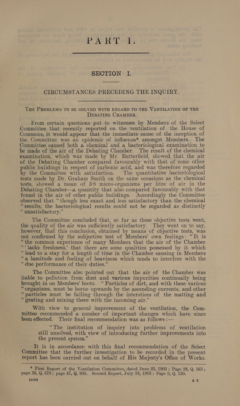 PART cd, SECTION I. CIRCUMSTANCES PRECEDING THE INQUIRY. THE PROBLEMS TO BE SOLVED WITH REGARD TO THE VENTILATION OF THE DEBATING CHAMBER. From certain questions put to witnesses by Members of the Select Committee that recently reported on the ventilation of the House of Commons, it would appear that the immediate cause of the inception of the Committee was an epidemic of influenza* amongst Members. The Committee caused both a chemical and a bacteriological examination to be made of the air of the Debating Chamber. The result of the chemical examination, which was made by Mr. Butterfield, showed that the air of the Debating Chamber compared favourably with that of ‘some other public buildings in respect of carbonic acid, and was therefore regarded by the Committee with satisfaction. The quantitative bacteriological tests made by Dr. Graham Smith on the same occasions as the chemical tests, showed a mean of 58 micro-organisms per litre of air in the Debating Chamber—a quantity that also compared favourably with that found in the air of other public buildings. Accordingly the Committee observed that “though less exact and less satisfactory than the chemical “results, the bacteriological results could not be regarded as distinctly “unsatisfactory.” The Committee concluded that, so far as these objective tests went, the quality of the air was sufficiently satisfactory. They went on to say, however, that this conclusion, obtained by means of objective tests, was not confirmed by the subjective test of Members’ own feelings: “It is “the common experience of many Members that the air of the Chamber ““lacks freshness, that there are some qualities possessed by it which “lead to a stay for a length of time in the Chamber causing in Members “a lassitude and feeling of heaviness which tends to interfere with the “due performance of their duties.” 3 The Committee also pointed out that the air of the Chamber was liable to pollution from dust and various impurities continually being brought in on Members’ boots. “Particles of dirt, and with these various “organisms, must be borne upwards by the ascending currents, and other “particles must be falling through the interstices of the matting and “grating and mixing there with the incoming air.” | _ With view to general improvement of the ventilation, the Com- mittee recommended a number of important changes which have since been effected. Their final recommendation was as follows :— _ “The institution of inquiry into problems of ventilation still unsolved, with view of introducing further improvements into the present system.” It is in accordance with this final recommendation of the Select Committee that the further investigation to be recorded in the present report has been carried out on behalf of His Majesty’s Office of Works.  * First Report of the Ventilation Committee, dated June 25, 1903 : Page 28, Q. 563 ; page 36, Q. 678; page 47, Q. 906. Second Report, July 28, 1903: Page 9, Q. 130. 24080 A 2