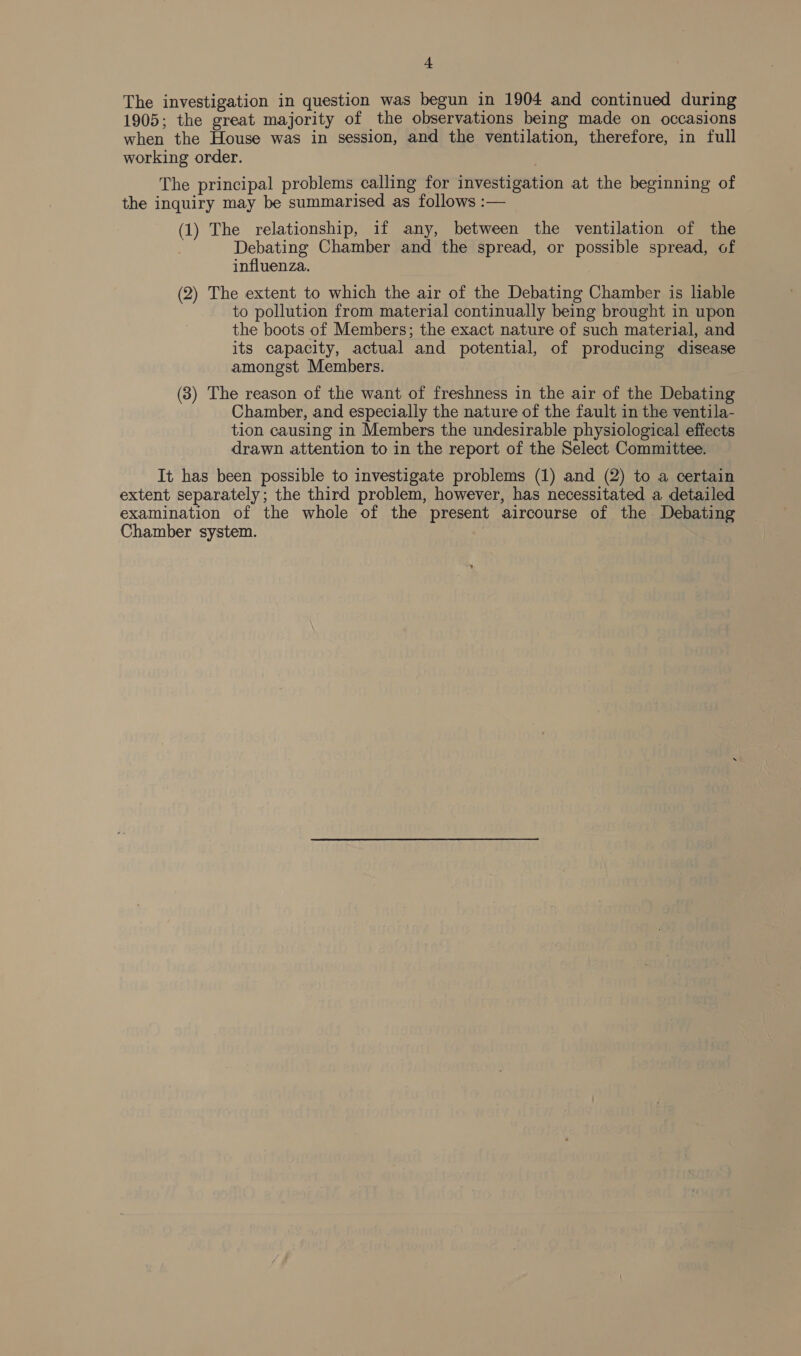 + The investigation in question was begun in 1904 and continued during 1905; the great majority of the observations being made on occasions when the House was in session, and the ventilation, therefore, in full working order. The principal problems calling for investigation at the beginning of the inquiry may be summarised as follows :— (1) The relationship, if any, between the ventilation of the Debating Chamber and the spread, or possible spread, of influenza. (2) The extent to which the air of the Debating Chamber is liable to pollution from material continually being brought in upon the boots of Members; the exact nature of such material, and its capacity, actual and potential, of producing disease amongst Members. (3) The reason of the want of freshness in the air of the Debating Chamber, and especially the nature of the fault in the ventila- tion causing in Members the undesirable physiological effects drawn attention to in the report of the Select Committee. It has been possible to investigate problems (1) and (2) to a certain extent separately; the third problem, however, has necessitated a detailed examination of the whole of the present aircourse of the Debating Chamber system. )