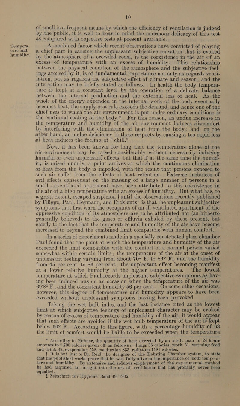 ‘Tempera- ture and humidity. 10 of smell is a frequent means by which the efficiency of ventilation is judged by the public, it is well to bear in mind the enormous delicacy of this test as compared with objective tests at present available. A combined factor which recent observations have convicted of playing a chief part in causing the unpleasant subjective sensation that is evoked by the atmosphere of a crowded room, is the coexistence in the air of an excess of temperature with an excess of humidity. This relationship between the physical condition of the atmosphere and the subjective feel- ings aroused by it, is of fundamental importance not only as regards venti- lation, but as regards the subjective effect of climate and season; and the interaction may be briefly stated as follows. In health the body tempera- ture is kept at a constant level by the operation of a delicate balance between the internal production and the external loss of heat. As the whole of the energy expended in the internal work of the body eventually becomes heat, the supply as a rule exceeds the demand, and hence one of the chief uses to which the air environment is put under ordinary conditions is the continual cooling of the body.* For this reason, an undue increase in the temperature and humidity of the air environment induces discomfort by interfering with the elimination of heat from the body; and, on the other hand, an undue deficiency in these respects by causing a: too rapid loss of heat induces the feeling of “ chill.” Now, it has been known for long that the temperature alone of the air environment may be raised considerably without necessarily inducing harmful or even unpleasant effects, but that if at the same time the humid- ity is raised unduly, a point arrives at which the continuous elimination of heat from the body is impeded, with the result that persons exposed to such air suffer from the effects of heat retention. Extreme instances of evil effects consequent on the massing of a large number of persons in a small unventilated apartment have been attributed to this coexistence in the air of a high temperature with an excess of humidity. But what has, to a great extent, escaped suspicion f until the observations recently published by Fliigge, Paul, Heymann, and Ercklentzf{ is that the unpleasant subjective symptoms that first warn the occupants of an ill-ventilated apartment of the oppressive condition of its atmosphere are to be attributed not (as hitherto generally believed) to the gases or effluvia exhaled by those present, but chiefly to the fact that the temperature and humidity of the air have become increased to beyond the combined limit compatible with human comfort. In aseries of experiments made in a specially constructed glass chamber Paul found that the point at which the temperature and humidity of the air exceeded the limit compatible with the comfort of a normal person varied somewhat within certain limits; the temperature of the air at the onset of unpleasant feeling varying from about 70° F. to 86° F., and the humidity from 45 per cent. to 86 per cent; the unpleasant effect becoming manifest at a lower relative humidity at the higher temperatures. The lowest temperature at which Paul records unpleasant subjective symptoms as hay- ing been induced was on an occasion when the temperature of the air was 69°8° F., and the coexistent humidity 56 per cent. On some other occasions, however, this degree of temperature and humidity appears to have been exceeded without unpleasant symptoms having been provoked. Taking the wet bulb index and the last instance cited as the lowest limit at which subjective feelings of unpleasant character may be evoked by reason of excess of temperature and humidity of the air, it would appear that such effects are avoided if the wet bulb temperature of the air is kept below 60° F. According to this figure, with a percentage humidity of 63 the limit of comfort would be liable to be exceeded when the temperature * According to Rubner, the quantity of heat excreted by an adult man in 24 hours amounts to ”,700 calories given off as follows :—lungs 35 calories, work 51, warming food and drink 42, evaporation 558, conduction 833, radiation 1181 calories. + It is but just to Dr. Reid, the designer of the Debating Chamber system, to state that his published works prove that he was fully alive to the importance of both tempera- ture and humidity. By extensive and arduous employment of the experimental method he ae acquired an insight into the art of ventilation that has probably never heen equalled. . } Zeitschrift fur Hygiene. Band 49, 1905.