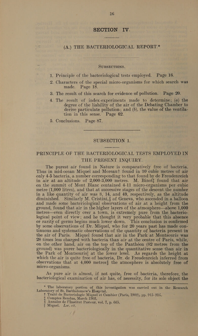 SECTION IV. (A.) THE BACTERIOLOGICAL REPORT*  SUBSECTIONS. a . Principle of the bacteriological tests employed. Page 16. ho . Characters of the special micro-organisms for which search was made. Page 18. 3. The result of this search for evidence of pollution. Page 20. a . The result of index-experiments made to determine; (a) the degree of the liability of the air of the Debating Chamber to derive particulate pollution; and (bd), the value of the ventila- tion in this sense. Page 62. 5. Conclusions. Page 87. SUBSECTION 1. PRINCIPLE OF THE BACTERIOLOGICAL TESTS EMPLOYED IN THE PRESENT INQUIRY. The purest air found in Nature is comparatively free of bacteria. Thus in mid-ocean Miquel and Moreaut found in 10 cubic metres of air only 4-5 bacteria, a number corresponding to that found by de Freudenreich in air at an altitude of 2,000-3,000 metres. M. Binott found that air on the summit of Mont Blanc contained 4-11 micro-organisms per cubic metre (1,000 litres), and that at successive stages of the descent the number in a like quantity of air was 8, 14, and 49, respectively, as the altitude diminished. Similarly M. Cristini,§ of Geneva, who ascended in a balloon and made some bacteriological observations of air at a height from the ground, found that air in the higher layers of the atmosphere—above 1,000 metres—even directly over a town, is extremely pure from the bacterio- logical point of view; and he thought it very probable that this absence or rarity of germs begins much lower down. This conclusion is confirmed by some observations of Dr. Miquel, who for 20 years past has made con- tinuous and systematic observations of the quantity of bacteria present in the air of Paris. Miquel found that air in the Park at Montsouris was 28 times less charged with bacteria than air at the centre of Paris, while, - on the other hand, air on the top of the Panthéon (82 metres from the ground) was purer bacteriologically in the quantitative sense than air in the Park of Montsouris|| at the lower level. As regards the height at which the air is quite free of bacteria, Dr. de Freudenreich inferred from observations that at 4,000 metres§ the atmosphere is absolutely free of micro-organisms. As pure air is almost, if not quite, free of bacteria, therefore, the | bacteriological examination of air has, of necessity, for its sole object the  * The laboratory portion of this investigation was carried out in the Research Laboratory of St. Bartholomew’s Hospital. + Traité de Bacteriologie Miquel et Cambier (Paris, 1902), pp. 915-916. { Comptes Rendus, March 1902. § Annales de I’Institut Pasteur, vol. 7, p. 665. | Miguel. Loc. cit.