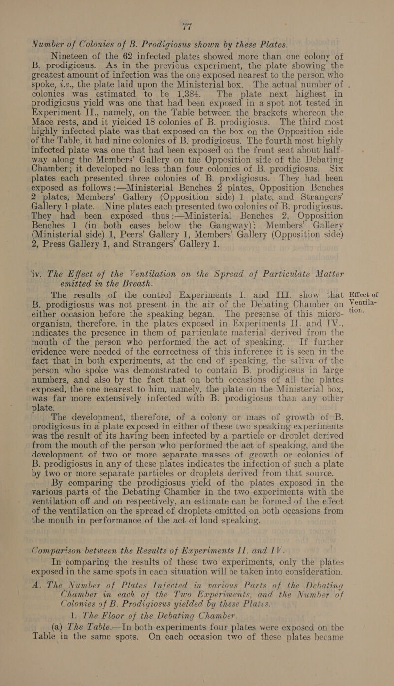 17 Number of Colonies of B. Prodigiosus shown by these Plates. Nineteen of the 62 infected plates showed more than one colony of B. prodigiosus. As in the previous experiment, the plate showing the greatest amount of infection was the one exposed nearest to the person who colonies was estimated to be 1,384. The plate next highest in prodigiosus yield was one that had been exposed in a spot not tested in Experiment II., namely, on the Table between the brackets whereon the Mace rests, and it yielded 18 colonies of B. prodigiosus. The third most highly infected plate was that exposed on the box on the Opposition side of the Table, it had nine colonies of B. prodigiosus. The fourth most highly infected plate was one that had been exposed on the front seat about half- way along the Members’ Gallery on the Opposition side of the Debating Chamber; it developed no less than four colonies of B. prodigiosus. Six plates each presented three colonies of B. prodigiosus. They had been exposed as follows :—Ministerial Benches 2 plates, Opposition Benches 2 plates, Members’ Gallery (Opposition side) 1 plate, and Strangers’ Gallery 1 plate. Nine plates each presented two colonies of B. prodigiosus. They had been exposed thus:—Ministerial Benches 2, Opposition Benches 1 (in both cases below the Gangway); Members’ Gallery (Ministerial side) 1, Peers’ Gallery 1, Members’ Gallery (Opposition side) 2, Press Gallery 1, and Strangers’ Gallery 1. iv. The Effect of the Ventilation on the Spread of Particulate Matter emitted in the Breath. The results of the control Experiments [. and III. show that 5. prodigiosus was not present in the air of the Debating Chamber on either occasion before the speaking began. ‘The presense of this micro- organism, therefore, in the plates exposed in Experiments IT. and IV., indicates the presence in them of particulate material derived from the mouth of the person who performed the act of speaking. If further evidence were needed of the correctness of this inference it is seen in the fact that in both experiments, at the end of speaking, the saliva of the person who spoke was demonstrated to contain B. prodigiosus in large numbers, and also by the fact that on both occasions of all the plates exposed, the one nearest to him, namely, the plate on the Ministerial box, was far more extensively infected with B. prodigiosus than any other plate. The development, therefore, of a colony or mass of growth of B. prodigiosus in a plate exposed in either of these two speaking experiments was the result of its having been infected by a particle or droplet derived from the mouth of the person who performed the act of speaking, and the development of two or more separate masses of growth or colonies of B. prodigiosus in any of these plates indicates the infection of such a plate by two or more separate particles or droplets derived from that source. By comparing the prodigiosus yield of the plates exposed in the various parts of the Debating Chamber in the two experiments with the ventilation off and on respectively, an estimate can be formed of the effect of the ventilation on the spread of droplets emitted on both cccasions from the mouth in performance of the act of loud speaking. Comparison between the Results of Experiments II. and IV. In comparing the results of these two experiments, only the plates exposed in the same spots in each situation will be taken into consideration. A. The Number of Plates Infected in various Parts of the Debating Chamber in each of the Two Experiments, and the Number of Colonies of B. Prodigiosus yielded by these Plates. 1. The Floor of the Debating Chamber. (a) Lhe Table—In both experiments four plates were exposed on the Table in the same spots. On each occasion two of these plates became Effect of Ventila-