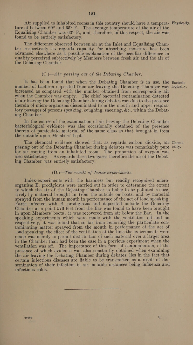 Air supplied to inhabited rooms in this country should have a tempera- Physically. ture of between 60° and 65° F. The average temperature of the air of the Equalising Chamber was 68° F., and, therefore, in this respect, the air was found to be entirely satisfactory. The difference observed between air at the Inlet and Equalising Cham- ber respectively as regards capacity for absorbing moisture has been advanced elsewhere as a possible explanation of the peculiar difference in quality perceived subjectively by Members between fresh air and the air of the Debating Chamber. (C.)—Air passing out of the Debating Chamber. It has been found that when the Debating Chamber is in use, the Racterio- number of bacteria deposited from air leaving the Debating Chamber was logically, increased as compared with the number obtained from corresponding air when the Chamber was empty. The chief bacterial contamination detected in air leaving the Debating Chamber during debates was due to the presence therein of micro-organisms disseminated from the mouth and upper respira- tory passages of persons speaking, coughing, sneezing, &amp;c., within the Debat- ing Chamber. In the course of the examination of air leaving the Debating Chamber bacteriological evidence was also occasionally obtained of the presence therein of particulate material of the same class as that brought in from the outside upon Members’ boots. The chemical evidence showed that, as regards carbon dioxide, air Chemi- passing out of the Debating Chamber during debates was remarkably pure cally. for air coming from an inhabited room. The proportion of oxygen was ' also satisfactory. As regards these two gases therefore the air of the Debat- ing Chamber was entirely satisfactory. (D.)\—The result of Index-experiments. Index-experiments with the harmless but readily recognised micro- organism B. prodigiosus were carried out in order to determine the extent to which the air of the Debating Chamber is liable to be polluted respec- tively by material brought in from the outside on boots, and by material sprayed from the human mouth in performance of the act of loud speaking. Earth infected with B. prodigiosus and deposited outside the Debating Chamber at a point 576 feet from the Bar was found to have been brought in upon Members’ boots; it was recovered from air below the Bar. In the speaking experiments which were made with the ventilation off and on respectively, it was found that so far from removing the particulate con- taminating matter sprayed from the mouth in performance of the act of loud speaking, the efiect of the ventilation at the time the experiments were made was merely to permit distribution of such material over a larger area in the Chamber than had been the case in a previous experiment when the ventilation was off. The importance of this form of contamination, of the presence of which evidence was also constantly obtained when examining the air leaving the Debating Chamber during debates, lies in the fact that certain infectious diseases are liable to be transmitted as a result of dis- semination of their infection in air, notable instances being influenza an¢L infectious colds. . 24080 Q