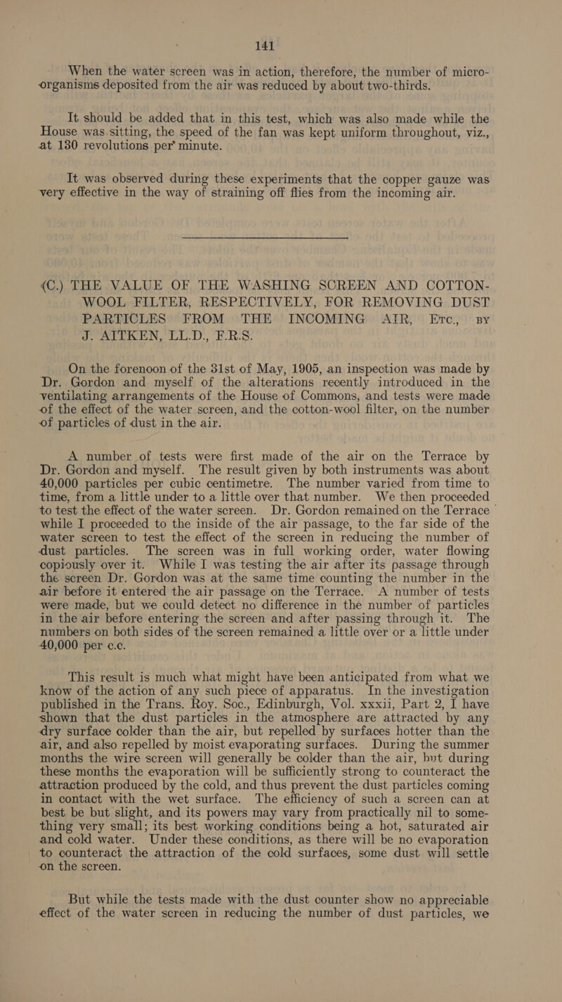 When the water screen was in action, therefore, the number of micro- organisms deposited from the air was reduced by about two-thirds. It should be added that in this test, which was also made while the House was. sitting, the speed of the fan was kept uniform throughout, viz., at 130 revolutions per’ minute. It was observed during these experiments that the copper gauze was very effective in the way of straining off flies from the incoming air. {C.) THE VALUE OF THE WASHING SCREEN AND COTTON- WOOL FILTER, RESPECTIVELY, FOR REMOVING DUST PARTICLES FROM THE INCOMING AIR, Etc. sy J. AITKEN, LL.D., ERS. On the forenoon of the 31st of May, 1905, an inspection was made by Dr. Gordon and myself of the alterations recently introduced in the ventilating arrangements of the House of Commons, and tests were made of the effect of the water screen, and the cotton-wool filter, on the number of particles of dust in the air. A number of tests were first made of the air on the Terrace by Dr. Gordon and myself. The result given by both instruments was about 40,000 particles per cubic centimetre. The number varied from time to time, from a little under to a little over that number. We then proceeded to test the effect of the water screen. Dr. Gordon remained on the Terrace &gt; while I proceeded to the inside of the air passage, to the far side of the water screen to test the effect of the screen in reducing the number of dust particles. The screen was in full working order, water flowing copiously over it. While I was testing the air after its passage through the screen Dr. Gordon was at the same time counting the number in the air before it entered the air passage on the Terrace. A number of tests were made, but we could detect no difference in the number of particles in the air before entering the screen and after passing through it. The numbers on both sides of the screen remained a little over or a little under 40,000 per c.c. This result is much what might have been anticipated from what we know of the action of any such piece of apparatus. In the investigation published in the Trans. Roy. Soc., Edinburgh, Vol. xxxii, Part 2, I have shown that the dust particles in the atmosphere are attracted by any dry surface colder than the air, but repelled by surfaces hotter than the air, and also repelled by moist evaporating surfaces. During the summer months the wire screen will generally be colder than the air, but during these months the evaporation will be sufficiently strong to counteract the attraction produced by the cold, and thus prevent the dust particles coming in contact with the wet surface. The efficiency of such a screen can at best be but slight, and its powers may vary from practically nil to some- thing very small; its best working conditions being a hot, saturated air and cold water. Under these conditions, as there will be no evaporation to counteract the attraction of the cold surfaces, some dust will settle on the screen. But while the tests made with the dust counter show no appreciable effect of the water screen in reducing the number of dust particles, we