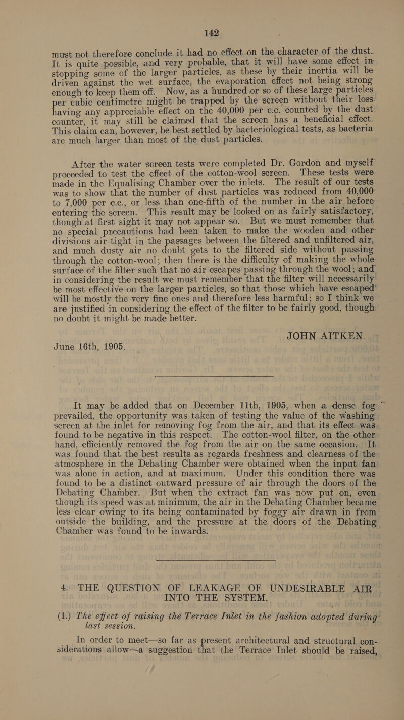 must not therefore conclude it had no effect on the character of the dust. Ii is quite possible, and very probable, that it will have some effect im stopping some of the larger particles, as these by their inertia will be driven against the wet surface, the evaporation effect not being strong enough to keep them off. Now, as a hundred or so of these large particles per cubic centimetre might be trapped by the screen without their loss. having any appreciable effect on the 40,000 per c.c. counted by the dust counter, it may still be claimed that the screen has a beneficial effect. This claim can, however, be best settled by bacteriological tests, as bacteria are much larger than most of the dust particles. After the water screen tests were completed Dr. Gordon and myself proceeded to test the effect of the cotton-wool screen. These tests were made in the Equalising Chamber over the inlets. The result of our tests was to show that the number of dust particles was reduced from 40,000 to 7,000 per c.c., or less than one-fifth of the number in the air before: entering the screen. This result may be looked on as fairly satisfactory, though at first sight it may not appear so. But we must remember that no special precautions had been taken to make the wooden and other divisions air-tight in the passages between the filtered and unfiltered air, and much dusty air no doubt gets to the filtered side without passing through the cotton-wool; then there is the difficulty of making the whole surface of the filter such that no air escapes passing through the wool; and in considering the result we must remember that the filter will necessarily be most effective on the larger particles, so that those which have escaped’ will be mostly the very fine ones and therefore less harmful; so I think we are justified in considering the effect of the filter to be fairly good, though: no doubt it might be made better. JOHN AITKEN. June 16th, 1905.  It may be added that on December 11th, 1905, when a dense fog ~ prevailed, the opportunity was taken of testing the value of the washing screen at the inlet for removing fog from the air, and that its effect. was. found to be negative in this respect. The cotton-wool filter, on the other hand, efficiently removed the fog from the air on the same occasion. It was found that the best results as regards freshness and clearness of the atmosphere in the Debating Chamber were obtained when the input fan was alone in action, and at maximum. Under this condition there was found to be a distinct outward pressure of air through the doors of the Debating Chamber. But when the extract fan was now put on, even though its speed was at minimum, the air in the Debating Chamber became less clear owing to its being contaminated by foggy air drawn in from outside the building, and the pressure at the doors of the Debating Chamber was found to be inwards. : 4. THE QUESTION OF LEAKAGE OF UNDESIRABLE ATR INTO THE SYSTEM. (1.) The effect of raising the Terrace Inlet in the fashion adopted during’ last session. : __ In order to meet—so far as present architectural and structural con- siderations allow-~a suggestion that the Terrace Inlet should be raised,